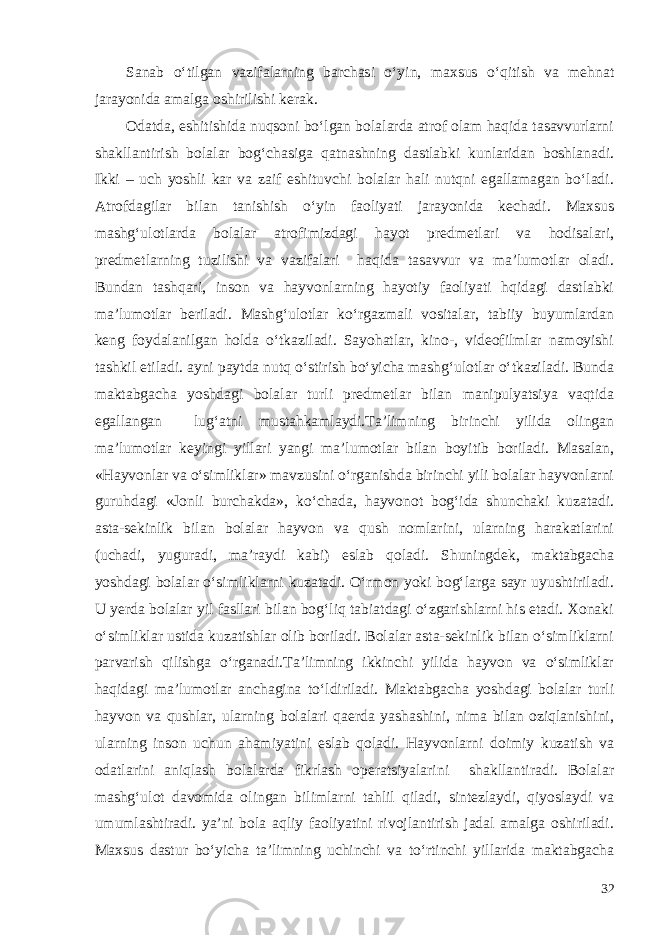 Sanab o‘tilgan vazifalarning barchasi o‘yin, maxsus o‘qitish va mehnat jarayonida amalga oshirilishi kerak. Odatda, eshitishida nuqsoni bo‘lgan bolalarda atrof olam haqida tasavvurlarni shakllantirish bolalar bog‘chasiga qatnashning dastlabki kunlaridan boshlanadi. Ikki – uch yoshli kar va zaif eshituvchi bolalar hali nutqni egallamagan bo‘ladi. Atrofdagilar bilan tanishish o‘yin faoliyati jarayonida kechadi. Maxsus mashg‘ulotlarda bolalar atrofimizdagi hayot predmetlari va hodisalari, predmetlarning tuzilishi va vazifalari haqida tasavvur va ma’lumotlar oladi. Bundan tashqari, inson va hayvonlarning hayotiy faoliyati hqidagi dastlabki ma’lumotlar beriladi. Mashg‘ulotlar ko‘rgazmali vositalar, tabiiy buyumlardan keng foydalanilgan holda o‘tkaziladi. Sayohatlar, kino-, videofilmlar namoyishi tashkil etiladi. ayni paytda nutq o‘stirish bo‘yicha mashg‘ulotlar o‘tkaziladi. Bunda maktabgacha yoshdagi bolalar turli predmetlar bilan manipulyatsiya vaqtida egallangan lug‘atni mustahkamlaydi.Ta’limning birinchi yilida olingan ma’lumotlar keyingi yillari yangi ma’lumotlar bilan boyitib boriladi. Masalan, «Hayvonlar va o‘simliklar» mavzusini o‘rganishda birinchi yili bolalar hayvonlarni guruhdagi «Jonli burchakda», ko‘chada, hayvonot bog‘ida shunchaki kuzatadi. asta-sekinlik bilan bolalar hayvon va qush nomlarini, ularning harakatlarini (uchadi, yuguradi, ma’raydi kabi) eslab qoladi. Shuningdek, maktabgacha yoshdagi bolalar o‘simliklarni kuzatadi. O‘rmon yoki bog‘larga sayr uyushtiriladi. U yerda bolalar yil fasllari bilan bog‘liq tabiatdagi o‘zgarishlarni his etadi. Xonaki o‘simliklar ustida kuzatishlar olib boriladi. Bolalar asta-sekinlik bilan o‘simliklarni parvarish qilishga o‘rganadi.Ta’limning ikkinchi yilida hayvon va o‘simliklar haqidagi ma’lumotlar anchagina to‘ldiriladi. Maktabgacha yoshdagi bolalar turli hayvon va qushlar, ularning bolalari qaerda yashashini, nima bilan oziqlanishini, ularning inson uchun ahamiyatini eslab qoladi. Hayvonlarni doimiy kuzatish va odatlarini aniqlash bolalarda fikrlash operatsiyalarini shakllantiradi. Bolalar mashg‘ulot davomida olingan bilimlarni tahlil qiladi, sintezlaydi, qiyoslaydi va umumlashtiradi. ya’ni bola aqliy faoliyatini rivojlantirish jadal amalga oshiriladi. Maxsus dastur bo‘yicha ta’limning uchinchi va to‘rtinchi yillarida maktabgacha 32 