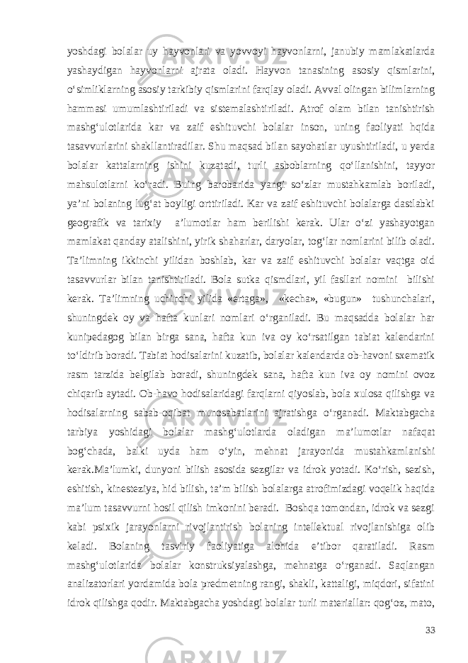 yoshdagi bolalar uy hayvonlari va yovvoyi hayvonlarni, janubiy mamlakatlarda yashaydigan hayvonlarni ajrata oladi. Hayvon tanasining asosiy qismlarini, o‘simliklarning asosiy tarkibiy qismlarini farqlay oladi. Avval olingan bilimlarning hammasi umumlashtiriladi va sistemalashtiriladi. Atrof olam bilan tanishtirish mashg‘ulotlarida kar va zaif eshituvchi bolalar inson, uning faoliyati hqida tasavvurlarini shakllantiradilar. Shu maqsad bilan sayohatlar uyushtiriladi, u yerda bolalar kattalarning ishini kuzatadi, turli asboblarning qo‘llanishini, tayyor mahsulotlarni ko‘radi. Buing barobarida yangi so‘zlar mustahkamlab boriladi, ya’ni bolaning lug‘at boyligi orttiriladi. Kar va zaif eshituvchi bolalarga dastlabki geografik va tarixiy a’lumotlar ham berilishi kerak. Ular o‘zi yashayotgan mamlakat qanday atalishini, yirik shaharlar, daryolar, tog‘lar nomlarini bilib oladi. Ta’limning ikkinchi yilidan boshlab, kar va zaif eshituvchi bolalar vaqtga oid tasavvurlar bilan tanishtiriladi. Bola sutka qismdlari, yil fasllari nomini bilishi kerak. Ta’limning uchinchi yilida «ertaga», «kecha», «bugun» tushunchalari, shuningdek oy va hafta kunlari nomlari o‘rganiladi. Bu maqsadda bolalar har kunipedagog bilan birga sana, hafta kun iva oy ko‘rsatilgan tabiat kalendarini to‘ldirib boradi. Tabiat hodisalarini kuzatib, bolalar kalendarda ob-havoni sxematik rasm tarzida belgilab boradi, shuningdek sana, hafta kun iva oy nomini ovoz chiqarib aytadi. Ob-havo hodisalaridagi farqlarni qiyoslab, bola xulosa qilishga va hodisalarning sabab-oqibat munosabatlarini ajratishga o‘rganadi. Maktabgacha tarbiya yoshidagi bolalar mashg‘ulotlarda oladigan ma’lumotlar nafaqat bog‘chada, balki uyda ham o‘yin, mehnat jarayonida mustahkamlanishi kerak.Ma’lumki, dunyoni bilish asosida sezgilar va idrok yotadi. Ko‘rish, sezish, eshitish, kinesteziya, hid bilish, ta’m bilish bolalarga atrofimizdagi voqelik haqida ma’lum tasavvurni hosil qilish imkonini beradi. Boshqa tomondan, idrok va sezgi kabi psixik jarayonlarni rivojlantirish bolaning intellektual rivojlanishiga olib keladi. Bolaning tasviriy faoliyatiga alohida e’tibor qaratiladi. Rasm mashg‘ulotlarida bolalar konstruksiyalashga, mehnatga o‘rganadi. Saqlangan analizatorlari yordamida bola predmetning rangi, shakli, kattaligi, miqdori, sifatini idrok qilishga qodir. Maktabgacha yoshdagi bolalar turli materiallar: qog‘oz, mato, 33 