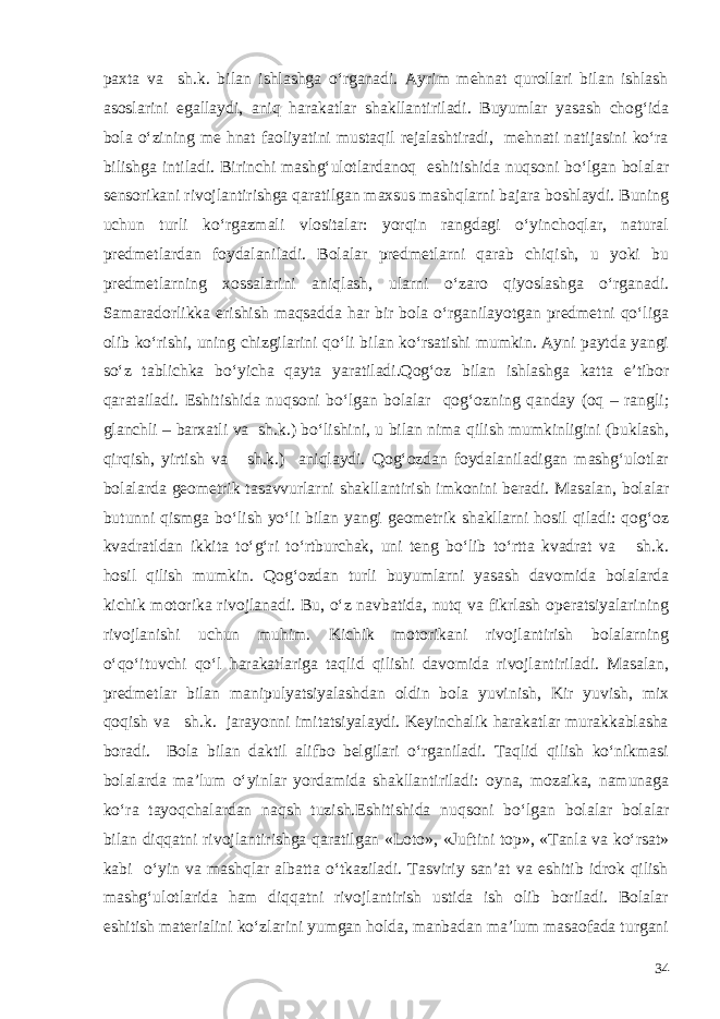 paxta va sh.k. bilan ishlashga o‘rganadi. Ayrim mehnat qurollari bilan ishlash asoslarini egallaydi, aniq harakatlar shakllantiriladi. Buyumlar yasash chog‘ida bola o‘zining me hnat faoliyatini mustaqil rejalashtiradi, mehnati natijasini ko‘ra bilishga intiladi. Birinchi mashg‘ulotlardanoq eshitishida nuqsoni bo‘lgan bolalar sensorikani rivojlantirishga qaratilgan maxsus mashqlarni bajara boshlaydi. Buning uchun turli ko‘rgazmali vlositalar: yorqin rangdagi o‘yinchoqlar, natural predmetlardan foydalaniladi. Bolalar predmetlarni qarab chiqish, u yoki bu predmetlarning xossalarini aniqlash, ularni o‘zaro qiyoslashga o‘rganadi. Samaradorlikka erishish maqsadda har bir bola o‘rganilayotgan predmetni qo‘liga olib ko‘rishi, uning chizgilarini qo‘li bilan ko‘rsatishi mumkin. Ayni paytda yangi so‘z tablichka bo‘yicha qayta yaratiladi.Qog‘oz bilan ishlashga katta e’tibor qaratailadi. Eshitishida nuqsoni bo‘lgan bolalar qog‘ozning qanday (oq – rangli; glanchli – barxatli va sh.k.) bo‘lishini, u bilan nima qilish mumkinligini (buklash, qirqish, yirtish va sh.k.) aniqlaydi. Qog‘ozdan foydalaniladigan mashg‘ulotlar bolalarda geometrik tasavvurlarni shakllantirish imkonini beradi. Masalan, bolalar butunni qismga bo‘lish yo‘li bilan yangi geometrik shakllarni hosil qiladi: qog‘oz kvadratldan ikkita to‘g‘ri to‘rtburchak, uni teng bo‘lib to‘rtta kvadrat va sh.k. hosil qilish mumkin. Qog‘ozdan turli buyumlarni yasash davomida bolalarda kichik motorika rivojlanadi. Bu, o‘z navbatida, nutq va fikrlash operatsiyalarining rivojlanishi uchun muhim. Kichik motorikani rivojlantirish bolalarning o‘qo‘ituvchi qo‘l harakatlariga taqlid qilishi davomida rivojlantiriladi. Masalan, predmetlar bilan manipulyatsiyalashdan oldin bola yuvinish, Kir yuvish, mix qoqish va sh.k. jarayonni imitatsiyalaydi. Keyinchalik harakatlar murakkablasha boradi. Bola bilan daktil alifbo belgilari o‘rganiladi. Taqlid qilish ko‘nikmasi bolalarda ma’lum o‘yinlar yordamida shakllantiriladi: oyna, mozaika, namunaga ko‘ra tayoqchalardan naqsh tuzish.Eshitishida nuqsoni bo‘lgan bolalar bolalar bilan diqqatni rivojlantirishga qaratilgan «Loto», «Juftini top», «Tanla va ko‘rsat» kabi o‘yin va mashqlar albatta o‘tkaziladi. Tasviriy san’at va eshitib idrok qilish mashg‘ulotlarida ham diqqatni rivojlantirish ustida ish olib boriladi. Bolalar eshitish materialini ko‘zlarini yumgan holda, manbadan ma’lum masaofada turgani 34 