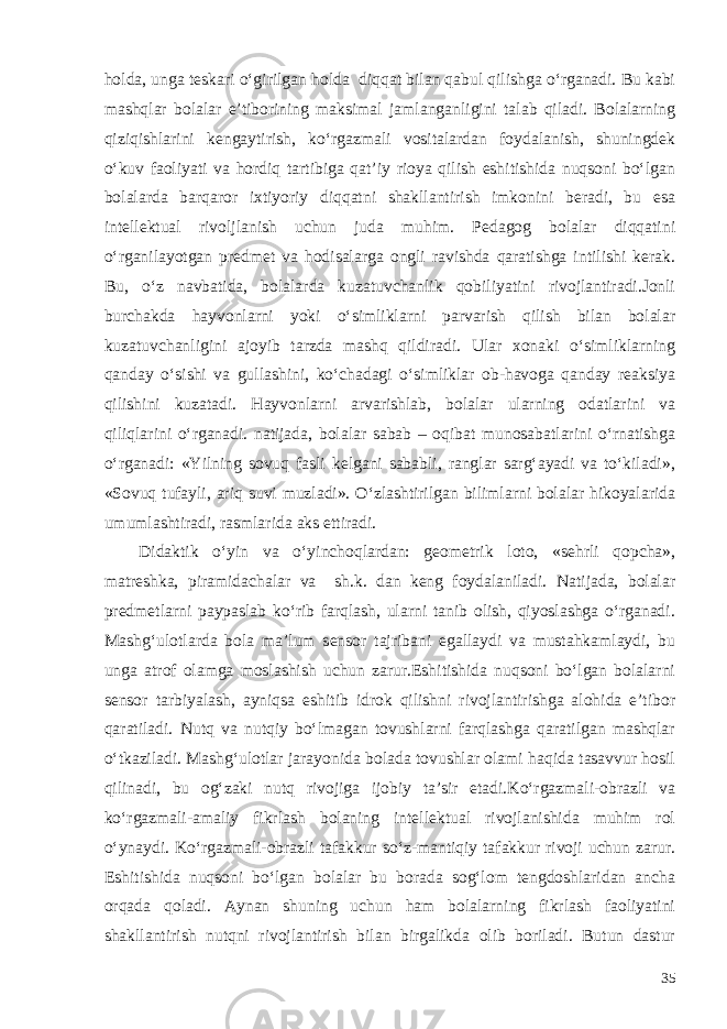 holda, unga teskari o‘girilgan holda diqqat bilan qabul qilishga o‘rganadi. Bu kabi mashqlar bolalar e’tiborining maksimal jamlanganligini talab qiladi. Bolalarning qiziqishlarini kengaytirish, ko‘rgazmali vositalardan foydalanish, shuningdek o‘kuv faoliyati va hordiq tartibiga qat’iy rioya qilish eshitishida nuqsoni bo‘lgan bolalarda barqaror ixtiyoriy diqqatni shakllantirish imkonini beradi, bu esa intellektual rivoljlanish uchun juda muhim. Pedagog bolalar diqqatini o‘rganilayotgan predmet va hodisalarga ongli ravishda qaratishga intilishi kerak. Bu, o‘z navbatida, bolalarda kuzatuvchanlik qobiliyatini rivojlantiradi.Jonli burchakda hayvonlarni yoki o‘simliklarni parvarish qilish bilan bolalar kuzatuvchanligini ajoyib tarzda mashq qildiradi. Ular xonaki o‘simliklarning qanday o‘sishi va gullashini, ko‘chadagi o‘simliklar ob-havoga qanday reaksiya qilishini kuzatadi. Hayvonlarni arvarishlab, bolalar ularning odatlarini va qiliqlarini o‘rganadi. natijada, bolalar sabab – oqibat munosabatlarini o‘rnatishga o‘rganadi: «Yilning sovuq fasli kelgani sababli, ranglar sarg‘ayadi va to‘kiladi», «Sovuq tufayli, ariq suvi muzladi». O‘zlashtirilgan bilimlarni bolalar hikoyalarida umumlashtiradi, rasmlarida aks ettiradi. Didaktik o‘yin va o‘yinchoqlardan: geometrik loto, «sehrli qopcha», matreshka, piramidachalar va sh.k. dan keng foydalaniladi. Natijada, bolalar predmetlarni paypaslab ko‘rib farqlash, ularni tanib olish, qiyoslashga o‘rganadi. Mashg‘ulotlarda bola ma’lum sensor tajribani egallaydi va mustahkamlaydi, bu unga atrof olamga moslashish uchun zarur.Eshitishida nuqsoni bo‘lgan bolalarni sensor tarbiyalash, ayniqsa eshitib idrok qilishni rivojlantirishga alohida e’tibor qaratiladi. Nutq va nutqiy bo‘lmagan tovushlarni farqlashga qaratilgan mashqlar o‘tkaziladi. Mashg‘ulotlar jarayonida bolada tovushlar olami haqida tasavvur hosil qilinadi, bu og‘zaki nutq rivojiga ijobiy ta’sir etadi.Ko‘rgazmali-obrazli va ko‘rgazmali-amaliy fikrlash bolaning intellektual rivojlanishida muhim rol o‘ynaydi. Ko‘rgazmali-obrazli tafakkur so‘z-mantiqiy tafakkur rivoji uchun zarur. Eshitishida nuqsoni bo‘lgan bolalar bu borada sog‘lom tengdoshlaridan ancha orqada qoladi. Aynan shuning uchun ham bolalarning fikrlash faoliyatini shakllantirish nutqni rivojlantirish bilan birgalikda olib boriladi. Butun dastur 35 