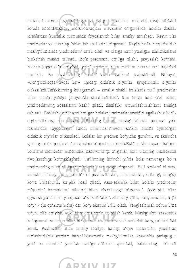 materiali mavzudarga bo‘lingan va aqliy harakatlarni bosqichli rivojlantirishni ko‘zda tutadi.Masalan, «Idish-tovoqlar» mavzusini o‘rganishda, bolalar dastlab idishlardan kundalik turmushda foydalanish bilan amaliy tanishadi. Keyin ular predmetlar va ularning ishlatilish usullarini o‘rganadi. Keyinchalik nutq o‘stirish mashg‘ulotlarida predmetlarni tanib olish va ularga nomi yozilgan tablichkalarni biriktirish mashq qilinadi. Bola predmetni qo‘liga olishi, paypaslab ko‘rishi, boshqa joyga olib qo‘yishi, ya’ni predmet bilan ma’lum harakatlarni bajarishi mumkin. Bu predmetning nomini eslab qolishni tezlashtiradi. Nihoyat, «Qo‘g‘irchoqaa ovqat ber» tipidagi didaktik o‘yinlar, syujetli-rolli o‘yinlar o‘tkaziladi.Tafakkurning ko‘rgazmali – amaliy shakli bolalarda turli predmetlar bilan manipulyatsiya jarayonida shakllantiriladi. Shu tariqa bola o‘zi uchun predmetlarning xossalarini kashf qiladi, dastlabki umumlashtirishlarni amalga oshiradi. Eshitishida nuqsoni bo‘lgan bolalar predmetlar tasnifini egallashda jiddiy qiyinchiliklarga duch keladi. Shuning uchun mashg‘ulotlarda predmet yoki rasmlardan foydalangan holda, umumlashtiruvchi so‘zlar albatta aytiladigan didaktik o‘yinlar o‘tkaziladi. Bolalar bir predmet bo‘yicha guruhni, va aksincha guruhga ko‘ra predmetni aniqlashga o‘rganishi ukerak.Eshitishida nuqsoni bo‘lgan bolalarni elementar matematik tasavvurlarga o‘rgatish ham ularning intellektual rivojlanishiga ko‘maklashadi. Ta’limning birinchi yilida bola namunaga ko‘ra predmetning talab qilingan miqdorini tanlashga o‘rganadi. Hali sonlarni bilmay, sanashni bilmay turib, bola bir xil predmetlardan, ularni shakli, kattaligi, rangiga ko‘ra birlashtirib, ko‘plik hosil qiladi. Asta-sekinlik bilan bolalar predmetlar miqdorini barmolqlari miqdori bilan nisbatlashga o‘rganadi. Avvalgisi bilan qiyslash yo‘li bilan yangi son o‘zlashtirioladi. Shunday qilib, bola, masalan, 3 (ta to‘p) 2 (ta qo‘ziqorincha) dan ko‘p ekanini bilib oladi. Tenglashtirish uchun bitta to‘pni olib qo‘yish, yoki bitta qo‘ziqorin qo‘shish kerak. Mashg‘ulot jarayonida ko‘rgazmali vositalar bilan bir qatorda tarqatma sanash materiali keng qo‘llanilishi kerak. Predmetlar bilan amaliy faoliyat bolaga o‘quv materialini yaxshiroq o‘zlashtirishda yordam beradi.Matematik mashg‘ulotdlar jarayonida pedagog u yoki bu masalani yechish usuliga e’tiborni qaratishi, bolalarning bir xil 36 