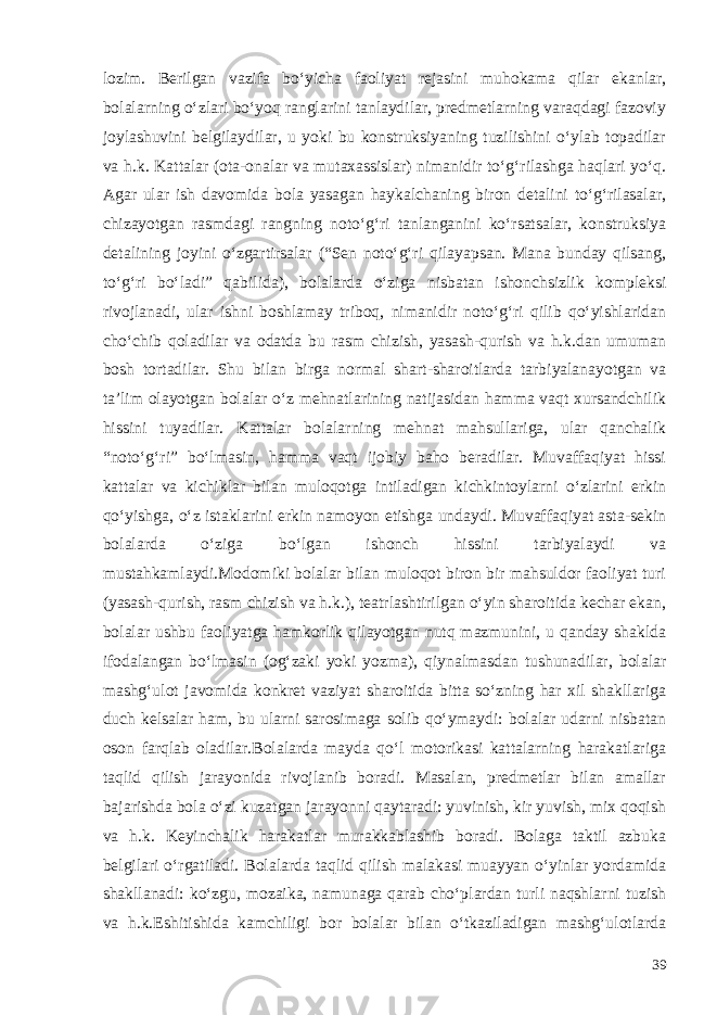 lozim. Berilgan vazifa bo‘yicha faoliyat rejasini muhokama qilar ekanlar, bolalarning o‘zlari bo‘yoq ranglarini tanlaydilar, predmetlarning varaqdagi fazoviy joylashuvini belgilaydilar, u yoki bu konstruksiyaning tuzilishini o‘ylab topadilar va h.k. Kattalar (ota-onalar va mutaxassislar) nimanidir to‘g‘rilashga haqlari yo‘q. Agar ular ish davomida bola yasagan haykalchaning biron detalini to‘g‘rilasalar, chizayotgan rasmdagi rangning noto‘g‘ri tanlanganini ko‘rsatsalar, konstruksiya detalining joyini o‘zgartirsalar (“Sen noto‘g‘ri qilayapsan. Mana bunday qilsang, to‘g‘ri bo‘ladi” qabilida), bolalarda o‘ziga nisbatan ishonchsizlik kompleksi rivojlanadi, ular ishni boshlamay triboq, nimanidir noto‘g‘ri qilib qo‘yishlaridan cho‘chib qoladilar va odatda bu rasm chizish, yasash-qurish va h.k.dan umuman bosh tortadilar. Shu bilan birga normal shart-sharoitlarda tarbiyalanayotgan va ta’lim olayotgan bolalar o‘z mehnatlarining natijasidan hamma vaqt xursandchilik hissini tuyadilar. Kattalar bolalarning mehnat mahsullariga, ular qanchalik “noto‘g‘ri” bo‘lmasin, hamma vaqt ijobiy baho beradilar. Muvaffaqiyat hissi kattalar va kichiklar bilan muloqotga intiladigan kichkintoylarni o‘zlarini erkin qo‘yishga, o‘z istaklarini erkin namoyon etishga undaydi. Muvaffaqiyat asta-sekin bolalarda o‘ziga bo‘lgan ishonch hissini tarbiyalaydi va mustahkamlaydi.Modomiki bolalar bilan muloqot biron bir mahsuldor faoliyat turi (yasash-qurish, rasm chizish va h.k.), teatrlashtirilgan o‘yin sharoitida kechar ekan, bolalar ushbu faoliyatga hamkorlik qilayotgan nutq mazmunini, u qanday shaklda ifodalangan bo‘lmasin (og‘zaki yoki yozma), qiynalmasdan tushunadilar, bolalar mashg‘ulot javomida konkret vaziyat sharoitida bitta so‘zning har xil shakllariga duch kelsalar ham, bu ularni sarosimaga solib qo‘ymaydi: bolalar udarni nisbatan oson farqlab oladilar.Bolalarda mayda qo‘l motorikasi kattalarning harakatlariga taqlid qilish jarayonida rivojlanib boradi. Masalan, predmetlar bilan amallar bajarishda bola o‘zi kuzatgan jarayonni qaytaradi: yuvinish, kir yuvish, mix qoqish va h.k. Keyinchalik harakatlar murakkablashib boradi. Bolaga taktil azbuka belgilari o‘rgatiladi. Bolalarda taqlid qilish malakasi muayyan o‘yinlar yordamida shakllanadi: ko‘zgu, mozaika, namunaga qarab cho‘plardan turli naqshlarni tuzish va h.k. Eshitishida kamchiligi bor bolalar bilan o‘tkaziladigan mashg‘ulotlarda 39 