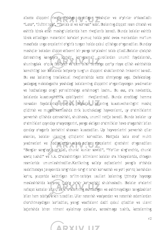 albatta diqqatni rivojlantirishga qaratilgan mashqlar va o‘yinlar o‘tkaziladi: “Loto”, “Juftini top”, “Tanlab ol va ko‘rsat” kabi. Bolaning diqqati rasm chizish va eshitib idrok etish mashg‘ulotlarida ham rivojlanib boradi. Bunda bolalar eshitib idrok etiladigan materialni ko‘zlari yumuq holda yoki ovoz manbaidan ma’lum masofada unga orqalarini o‘girib turgan holda qabul qilishga o‘rganadilar. Bunday mashqlar boladan diqqat-etiborni bir yerga to‘plashni talab qiladi. Bolalar qiziqish doirasining kengayib borishi, ko‘rgazmali qurollardan unumli foydalanish, shuningdek o‘quv faoliyati va dam olish tartibiga qat’iy rioya qilish eshitishida kamchiligi bor bolalarda ixtiyoriy turg‘un diqqatni shakllantirish imkonini beradi. Bu esa bolaning intellektual rivojlanishida katta ahmiyatga ega. Defektolog- pedagog maktabgacha yoshdagi bolalarning diqqatini o‘rganilayotgan predmetlar va hodisalarga ongli yo‘naltirishga erishmog‘i lozim.. Bu esa, o‘z navbatida, bolalarda kuzatuvchanlik qobiliyatini rivojlantiradi. Bunda atrofdagi hamma narsadan foydalanish mumkin. Masalan, bolaning kuzatuvchanligini mashq qildirish va mutstahkamlashda tirik burchakdagi hayvonlarni, uy o‘simliklarini parvarish qilishda qatnashishi, shubhasiz, unumli natija beradi. Bunda bolalar uy o‘simliklari qaynday o‘sayotganini, yerga ekilgan o‘simliklar havo o‘zgarishi bilan qanday o‘zgarib borishini shaxsan kuzatadilar. Uy hayvonlarini parvarish qilar ekanlar, bolalar ularning qiliqlarini ko‘radilar. Natijada bola atrof muhit predmetlari va hodisalarida sabab-oqibat aloqalarini ajratishni o‘rganadilar: “Barglar sarg‘ayib to‘kildi, chunki kunlar sovidi”, “Yo‘llar sirg‘anchiq, chunki soviq tushdi” va h.k. O‘zlashtirilgan bilimlarni bolalar o‘z hikoyalarida, chizgan rasmlarida umumlashtiradilar.Karlikning salbiy oqibatlarini yengib o‘tishda reabilitatsiya jarayonida to‘g‘ridan-to‘g‘ri ta’sir ko‘rsatish va yo‘l-yo‘riq berishdan ko‘ra, yuqorida keltirilgan ta’lim-tarbiya usullari bolaning ijtimoiy hayotga moslashishida ko‘proq ijobiy ta’sir ko‘rsatishi shubhasizdir. Bolalar o‘zlarini nafaqat kattalar bilan, balki o‘zlarining eshitadigan va eshitmaydigan tengdoshlari bilan ham tabiiy, erkin tutadilar. Ular notanish vaziyatdan va notanish odamlardan cho‘chimaydigan bo‘ladilar, yangi vazifalarni dadil qabul qiladilar va ularni bajarishda biron nimani eplolmay qolsalar, sarosimaga tushib, kattalarning 40 