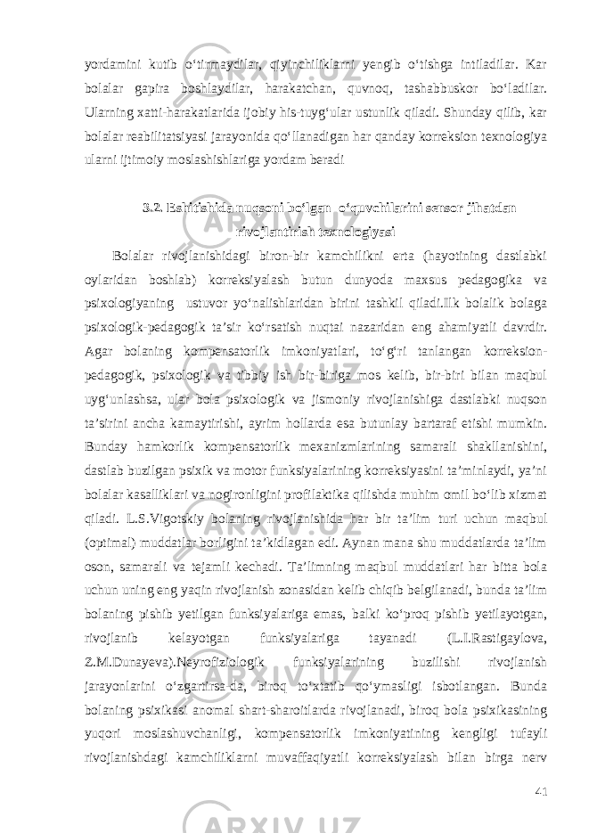 yordamini kutib o‘tirmaydilar, qiyinchiliklarni yengib o‘tishga intiladilar. Kar bolalar gapira boshlaydilar, harakatchan, quvnoq, tashabbuskor bo‘ladilar. Ularning xatti-harakatlarida ijobiy his-tuyg‘ular ustunlik qiladi. Shunday qilib, kar bolalar reabilitatsiyasi jarayonida qo‘llanadigan har qanday korreksion texnologiya ularni ijtimoiy moslashishlariga yordam beradi 3.2. Eshitishida nuqsoni bo‘lgan o‘quvchilarini sensor jihatdan rivojlantirish texnologiyasi Bolalar rivojlanishidagi biron-bir kamchilikni erta (hayotining dastlabki oylaridan boshlab) korreksiyalash butun dunyoda maxsus pedagogika va psixologiyaning ustuvor yo‘nalishlaridan birini tashkil qiladi.Ilk bolalik bolaga psixologik-pedagogik ta’sir ko‘rsatish nuqtai nazaridan eng ahamiyatli davrdir. Agar bolaning kompensatorlik imkoniyatlari, to‘g‘ri tanlangan korreksion- pedagogik, psixologik va tibbiy ish bir-biriga mos kelib, bir-biri bilan maqbul uyg‘unlashsa, ular bola psixologik va jismoniy rivojlanishiga dastlabki nuqson ta’sirini ancha kamaytirishi, ayrim hollarda esa butunlay bartaraf etishi mumkin. Bunday hamkorlik kompensatorlik mexanizmlarining samarali shakllanishini, dastlab buzilgan psixik va motor funksiyalarining korreksiyasini ta’minlaydi, ya’ni bolalar kasalliklari va nogironligini profilaktika qilishda muhim omil bo‘lib xizmat qiladi. L.S.Vigotskiy bolaning rivojlanishida har bir ta’lim turi uchun maqbul (optimal) muddatlar borligini ta’kidlagan edi. Aynan mana shu muddatlarda ta’lim oson, samarali va tejamli kechadi. Ta’limning maqbul muddatlari har bitta bola uchun uning eng yaqin rivojlanish zonasidan kelib chiqib belgilanadi, bunda ta’lim bolaning pishib yetilgan funksiyalariga emas, balki ko‘proq pishib yetilayotgan, rivojlanib kelayotgan funksiyalariga tayanadi (L.I.Rastigaylova, Z.M.Dunayeva).Neyrofiziologik funksiyalarining buzilishi rivojlanish jarayonlarini o‘zgartirsa-da, biroq to‘xtatib qo‘ymasligi isbotlangan. Bunda bolaning psixikasi anomal shart-sharoitlarda rivojlanadi, biroq bola psixikasining yuqori moslashuvchanligi, kompensatorlik imkoniyatining kengligi tufayli rivojlanishdagi kamchiliklarni muvaffaqiyatli korreksiyalash bilan birga nerv 41 