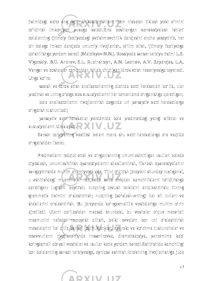 tizimidagi xatto eng og‘ir shikastlanishlarni ham nisbatan tiklash yoki o‘rnini to‘ldirish imkoniyati yuzaga keladi.Erta boshlangan korreksiyalash ishlari bolalarning ijtimoiy faoliyatdagi yetishmovchilik darajasini ancha pasaytirib, har bir bolaga imkon darajada umumiy rivojlanish, ta’lim olish, ijtimoiy faoliyatga qo‘shilishga yordam beradi (Malofeyev N.N.). Rossiyada sensor tarbiya tizimi L.S. Vigotskiy. B.G. Ananev, S.L. Rubinshteyn, A.N. Leontev, A.V. Zaporojes, L.A, Venger va boshqalar tomonidan ishlab chiqilgan idrok etish nazariyasiga tayanadi. Unga ko‘ra: -sezish va idrok etish analizatorlarning alohida xatti-harakatlari bo‘lib, ular predmet va uning o‘ziga xos xususiyatlarini har tomonlama o‘rganishga qaratilgan; -bola analizatorlarini rivojlantirish deganda uni perseptiv xatti-harakatlarga o‘rgatish tushuniladi; -perseptiv xatti-harakatlar yordamida bola predmetdagi yangi sifatlar va xususiyatlarni idrok etadi. Sensor tarbiyaning vazifasi bolani mana shu xatti-harakatlarga o‘z vaqtida o‘rgatishdan iborat. Predmetlarni tadqiqi etish va o‘rganishning umumlashtirilgan usullari bolada qiyoslash, umumlashtirish operatsiyalarini shakllantirish, fikrlash operatsiyalarini kengaytirishda muhim ahamiyatga ega. Tilni o‘qitish jarayoni shunday tuzilganki, u eshitishdagi muammolar natijasida kelib chiqqan kamchiliklarni to‘ldirishga qaratilgan: lug‘atni boyitish; nutqning tovush tarkibini aniqlashtirish; tilning grammatik tizimini o‘zlashtirish; nutqning (so‘zlashuvning) har xil turlari va shakllarini o‘zlashtirish. Bu jarayonda ko‘rgazmalilik vositalariga muhim o‘rin ajratiladi. Ularni qo‘llashdan maqsad shundaki, bu vositalar o‘quv materiali mazmunini nafaqat namoyish qilishi, balki avvalam bor uni o‘zlashtirish masalalarini hal qilib berishi lozim.Konkret, abstrakt va ko‘chma tushunchalar va tasavvurlarni rivojlantirishda inssenirovka, dramatizatsiya, pantomima kabi ko‘rgazmali-obrazli vositalar va usullar katta yordam beradi. Eshitishida kamchiligi bor bolalarning sensor tarbiyasiga, ayniqsa eshitish idrokining rivojlanishiga juda 42 