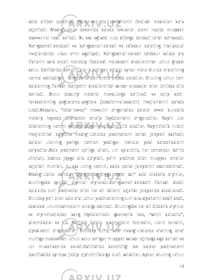 katta e’tibor qaratiladi. Nutq va nutq tovushlarini farqlash mashqlari ko‘p bajariladi. Mashg‘ulotlar davomida bolada tovushlar olami haqida muayyan tasavvurlar hosil bo‘ladi. Bu esa og‘zaki nutq sifatiga barakali ta’sir ko‘rsatadi. Ko‘rgazmali-xaraqatli va ko‘rgazmali-obrazli va tafakkur bolaning intellektual rivojlanishida ulkan o‘rin egallaydi. Ko‘rgazmali-obrazli tafakkur bolada o‘z fikrlarini so‘z orqali mantiqiy ifodalash malakasini shakllantirish uchun g‘oyat zarur. Eshitishida kamchiliklar kuzatilgan bolalar aynan mana shunda o‘zlarining normal eshitadigan tengdoshlaridan ancha orqada qoladilar. Shuning uchun ham bolalarning fikrlash faoliyatini shakllantirish sensor andozalar bilan birlikda olib boriladi. Butun dasturiy material mavzularga bo‘linadi va aqliy xatti- harakatlarning pog‘onama-pog‘ona (bosqichma-bosqich) rivojlanishini ko‘zda tutadi.Masalan, “Idish-tovoq” mavzuini o‘rganishda bolalar avval kundalik maishiy hayotda idishlardan amaliy foydalanishni o‘rganadilar. Keyin ular idishlarning nomini va bajaradigan vazifasini bilib oladilar. Keyinchalik nutqni rivojlantirish bo‘yicha mashg‘ulotlarda predmetlarni tanish jarayoni kechadi: bolalar ularning yoniga nomlari yozilgan lavhalar yoki kartochkalarni qo‘yadilar.Bola predmetni qo‘liga olishi, uni aylantirib, har tomondan ko‘rib chiqishi, boshqa joyga olib qo‘yishi, ya’ni predmet bilan muayyan amallar bajarishi mumkin, bu esa uning nomini, eslab qolish jarayonini osonlashtiradi. Mashg‘ulotlar oxirida “Qo‘g‘irchog‘ingga ovqat ber” kabi didaktik o‘yinlar, shuningdek syujetli o‘yinlar o‘ynaladi.Ko‘rgazmali-xarakatli fikrlash shakli bolalarda turli predmetlar bilan har xil ishlarni bajarish jarayonida shakllanadi. Shunday yo‘l bilan bola o‘zi uchun predmetlarning turli xususiyatlarini kashf etadi, dastlabki umumlashmalarni amalga oshiradi. Shuningdek har xil didaktik o‘yinlar va o‘yinchoqlardan keng foydalaniladi: geometrik loto, “sehrli xaltacha”, piramidkalar va h.k. Natijada bolalar predmetlarni farqlashni, ularni tanishni, qiyoslashni o‘rganadilar. Shunday qilib, bola mashg‘ulotlarda o‘zining atrof muhitga moslashishi uchun zarur bo‘lgan muayyan sensor tajribaga ega bo‘ladi va uni mustahkamlab boradi.Eshitishida kamchiligi bor bolalar predmetlarni tasniflashda ayniqsa jiddiy qiyinchiliklarga duch keladilar. Aynan shuning uchun 43 