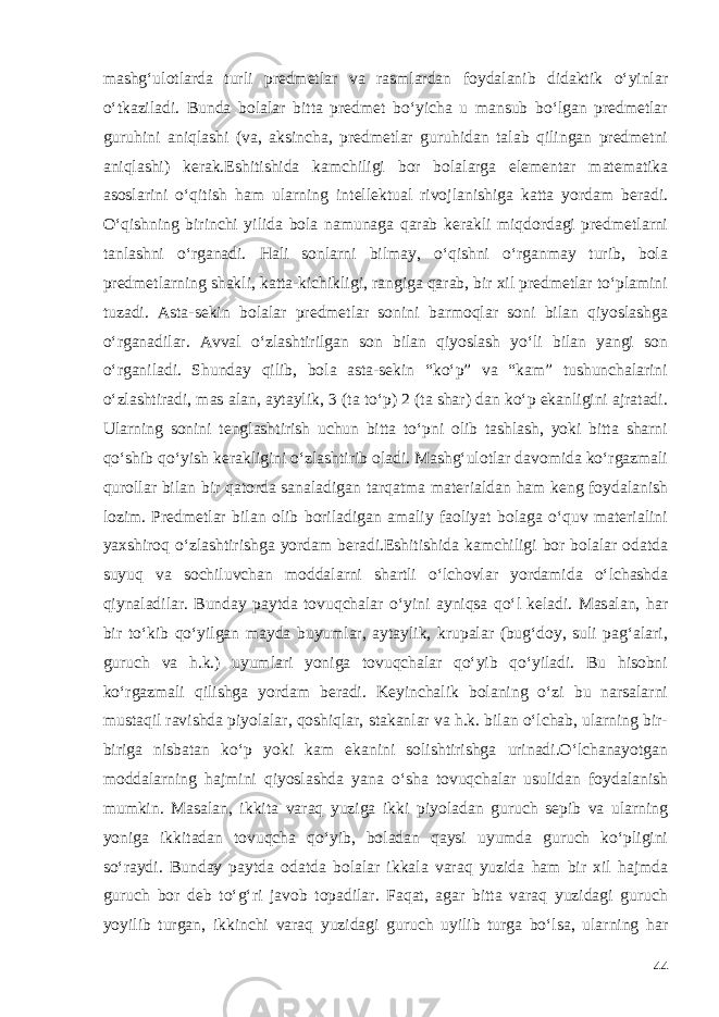 mashg‘ulotlarda turli predmetlar va rasmlardan foydalanib didaktik o‘yinlar o‘tkaziladi. Bunda bolalar bitta predmet bo‘yicha u mansub bo‘lgan predmetlar guruhini aniqlashi (va, aksincha, predmetlar guruhidan talab qilingan predmetni aniqlashi) kerak.Eshitishida kamchiligi bor bolalarga elementar matematika asoslarini o‘qitish ham ularning intellektual rivojlanishiga katta yordam beradi. O‘qishning birinchi yilida bola namunaga qarab kerakli miqdordagi predmetlarni tanlashni o‘rganadi. Hali sonlarni bilmay, o‘qishni o‘rganmay turib, bola predmetlarning shakli, katta-kichikligi, rangiga qarab, bir xil predmetlar to‘plamini tuzadi. Asta-sekin bolalar predmetlar sonini barmoqlar soni bilan qiyoslashga o‘rganadilar. Avval o‘zlashtirilgan son bilan qiyoslash yo‘li bilan yangi son o‘rganiladi. Shunday qilib, bola asta-sekin “ko‘p” va “kam” tushunchalarini o‘zlashtiradi, mas alan, aytaylik, 3 (ta to‘p) 2 (ta shar) dan ko‘p ekanligini ajratadi. Ularning sonini tenglashtirish uchun bitta to‘pni olib tashlash, yoki bitta sharni qo‘shib qo‘yish kerakligini o‘zlashtirib oladi. Mashg‘ulotlar davomida ko‘rgazmali qurollar bilan bir qatorda sanaladigan tarqatma materialdan ham keng foydalanish lozim. Predmetlar bilan olib boriladigan amaliy faoliyat bolaga o‘quv materialini yaxshiroq o‘zlashtirishga yordam beradi.Eshitishida kamchiligi bor bolalar odatda suyuq va sochiluvchan moddalarni shartli o‘lchovlar yordamida o‘lchashda qiynaladilar. Bunday paytda tovuqchalar o‘yini ayniqsa qo‘l keladi. Masalan, har bir to‘kib qo‘yilgan mayda buyumlar, aytaylik, krupalar (bug‘doy, suli pag‘alari, guruch va h.k.) uyumlari yoniga tovuqchalar qo‘yib qo‘yiladi. Bu hisobni ko‘rgazmali qilishga yordam beradi. Keyinchalik bolaning o‘zi bu narsalarni mustaqil ravishda piyolalar, qoshiqlar, stakanlar va h.k. bilan o‘lchab, ularning bir- biriga nisbatan ko‘p yoki kam ekanini solishtirishga urinadi.O‘lchanayotgan moddalarning hajmini qiyoslashda yana o‘sha tovuqchalar usulidan foydalanish mumkin. Masalan, ikkita varaq yuziga ikki piyoladan guruch sepib va ularning yoniga ikkitadan tovuqcha qo‘yib, boladan qaysi uyumda guruch ko‘pligini so‘raydi. Bunday paytda odatda bolalar ikkala varaq yuzida ham bir xil hajmda guruch bor deb to‘g‘ri javob topadilar. Faqat, agar bitta varaq yuzidagi guruch yoyilib turgan, ikkinchi varaq yuzidagi guruch uyilib turga bo‘lsa, ularning har 44 