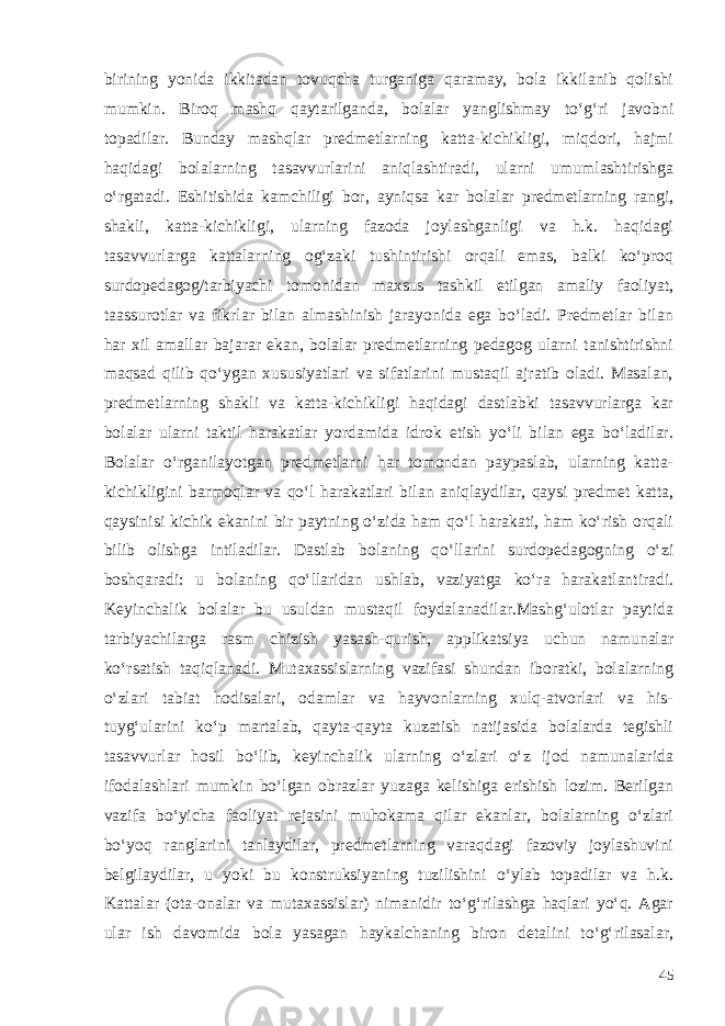 birining yonida ikkitadan tovuqcha turganiga qaramay, bola ikkilanib qolishi mumkin. Biroq mashq qaytarilganda, bolalar yanglishmay to‘g‘ri javobni topadilar. Bunday mashqlar predmetlarning katta-kichikligi, miqdori, hajmi haqidagi bolalarning tasavvurlarini aniqlashtiradi, ularni umumlashtirishga o‘rgatadi. Eshitishida kamchiligi bor, ayniqsa kar bolalar predmetlarning rangi, shakli, katta-kichikligi, ularning fazoda joylashganligi va h.k. haqidagi tasavvurlarga kattalarning og‘zaki tushintirishi orqali emas, balki ko‘proq surdopedagog/tarbiyachi tomonidan maxsus tashkil etilgan amaliy faoliyat, taassurotlar va fikrlar bilan almashinish jarayonida ega bo‘ladi. Predmetlar bilan har xil amallar bajarar ekan, bolalar predmetlarning pedagog ularni tanishtirishni maqsad qilib qo‘ygan xususiyatlari va sifatlarini mustaqil ajratib oladi. Masalan, predmetlarning shakli va katta-kichikligi haqidagi dastlabki tasavvurlarga kar bolalar ularni taktil harakatlar yordamida idrok etish yo‘li bilan ega bo‘ladilar. Bolalar o‘rganilayotgan predmetlarni har tomondan paypaslab, ularning katta- kichikligini barmoqlar va qo‘l harakatlari bilan aniqlaydilar, qaysi predmet katta, qaysinisi kichik ekanini bir paytning o‘zida ham qo‘l harakati, ham ko‘rish orqali bilib olishga intiladilar. Dastlab bolaning qo‘llarini surdopedagogning o‘zi boshqaradi: u bolaning qo‘llaridan ushlab, vaziyatga ko‘ra harakatlantiradi. Keyinchalik bolalar bu usuldan mustaqil foydalanadilar.Mashg‘ulotlar paytida tarbiyachilarga rasm chizish yasash-qurish, applikatsiya uchun namunalar ko‘rsatish taqiqlanadi. Mutaxassislarning vazifasi shundan iboratki, bolalarning o‘zlari tabiat hodisalari, odamlar va hayvonlarning xulq-atvorlari va his- tuyg‘ularini ko‘p martalab, qayta-qayta kuzatish natijasida bolalarda tegishli tasavvurlar hosil bo‘lib, keyinchalik ularning o‘zlari o‘z ijod namunalarida ifodalashlari mumkin bo‘lgan obrazlar yuzaga kelishiga erishish lozim. Berilgan vazifa bo‘yicha faoliyat rejasini muhokama qilar ekanlar, bolalarning o‘zlari bo‘yoq ranglarini tanlaydilar, predmetlarning varaqdagi fazoviy joylashuvini belgilaydilar, u yoki bu konstruksiyaning tuzilishini o‘ylab topadilar va h.k. Kattalar (ota-onalar va mutaxassislar) nimanidir to‘g‘rilashga haqlari yo‘q. Agar ular ish davomida bola yasagan haykalchaning biron detalini to‘g‘rilasalar, 45 