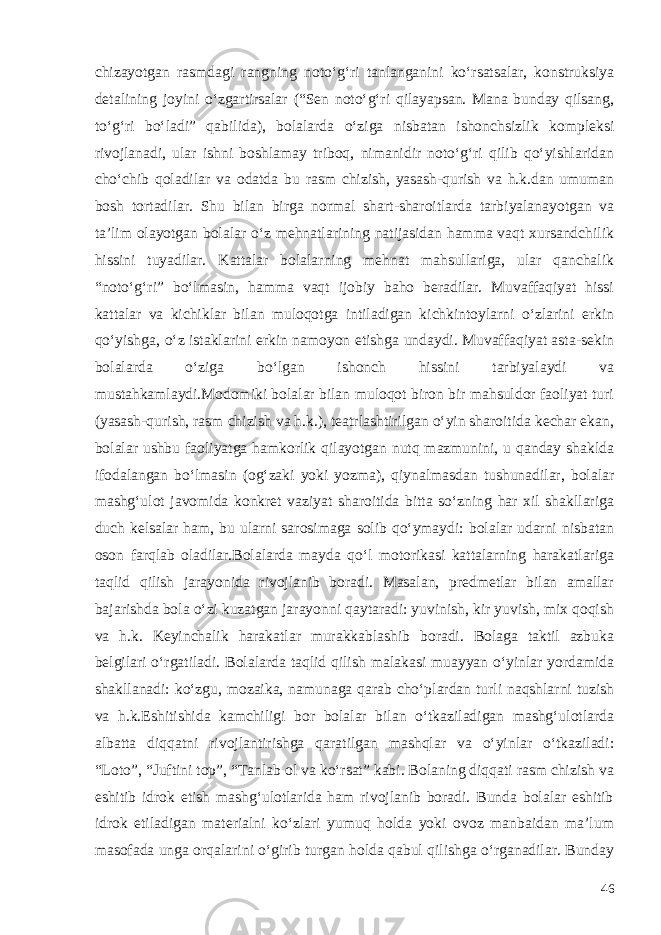 chizayotgan rasmdagi rangning noto‘g‘ri tanlanganini ko‘rsatsalar, konstruksiya detalining joyini o‘zgartirsalar (“Sen noto‘g‘ri qilayapsan. Mana bunday qilsang, to‘g‘ri bo‘ladi” qabilida), bolalarda o‘ziga nisbatan ishonchsizlik kompleksi rivojlanadi, ular ishni boshlamay triboq, nimanidir noto‘g‘ri qilib qo‘yishlaridan cho‘chib qoladilar va odatda bu rasm chizish, yasash-qurish va h.k.dan umuman bosh tortadilar. Shu bilan birga normal shart-sharoitlarda tarbiyalanayotgan va ta’lim olayotgan bolalar o‘z mehnatlarining natijasidan hamma vaqt xursandchilik hissini tuyadilar. Kattalar bolalarning mehnat mahsullariga, ular qanchalik “noto‘g‘ri” bo‘lmasin, hamma vaqt ijobiy baho beradilar. Muvaffaqiyat hissi kattalar va kichiklar bilan muloqotga intiladigan kichkintoylarni o‘zlarini erkin qo‘yishga, o‘z istaklarini erkin namoyon etishga undaydi. Muvaffaqiyat asta-sekin bolalarda o‘ziga bo‘lgan ishonch hissini tarbiyalaydi va mustahkamlaydi.Modomiki bolalar bilan muloqot biron bir mahsuldor faoliyat turi (yasash-qurish, rasm chizish va h.k.), teatrlashtirilgan o‘yin sharoitida kechar ekan, bolalar ushbu faoliyatga hamkorlik qilayotgan nutq mazmunini, u qanday shaklda ifodalangan bo‘lmasin (og‘zaki yoki yozma), qiynalmasdan tushunadilar, bolalar mashg‘ulot javomida konkret vaziyat sharoitida bitta so‘zning har xil shakllariga duch kelsalar ham, bu ularni sarosimaga solib qo‘ymaydi: bolalar udarni nisbatan oson farqlab oladilar.Bolalarda mayda qo‘l motorikasi kattalarning harakatlariga taqlid qilish jarayonida rivojlanib boradi. Masalan, predmetlar bilan amallar bajarishda bola o‘zi kuzatgan jarayonni qaytaradi: yuvinish, kir yuvish, mix qoqish va h.k. Keyinchalik harakatlar murakkablashib boradi. Bolaga taktil azbuka belgilari o‘rgatiladi. Bolalarda taqlid qilish malakasi muayyan o‘yinlar yordamida shakllanadi: ko‘zgu, mozaika, namunaga qarab cho‘plardan turli naqshlarni tuzish va h.k. Eshitishida kamchiligi bor bolalar bilan o‘tkaziladigan mashg‘ulotlarda albatta diqqatni rivojlantirishga qaratilgan mashqlar va o‘yinlar o‘tkaziladi: “Loto”, “Juftini top”, “Tanlab ol va ko‘rsat” kabi. Bolaning diqqati rasm chizish va eshitib idrok etish mashg‘ulotlarida ham rivojlanib boradi. Bunda bolalar eshitib idrok etiladigan materialni ko‘zlari yumuq holda yoki ovoz manbaidan ma’lum masofada unga orqalarini o‘girib turgan holda qabul qilishga o‘rganadilar. Bunday 46 