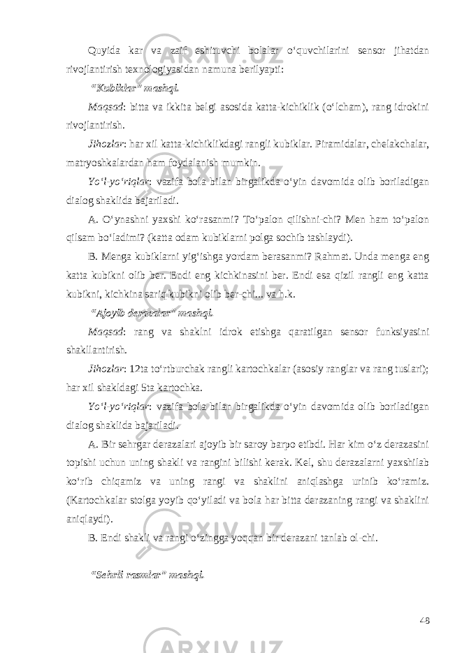 Quyida kar va zaif eshituvchi bolalar o‘quvchilarini sensor jihatdan rivojlantirish texnologiyasidan namuna berilyapti: “Kubiklar” mashqi. Maqsad : bitta va ikkita belgi asosida katta-kichiklik (o‘lcham), rang idrokini rivojlantirish. Jihozlar : har xil katta-kichiklikdagi rangli kubiklar. Piramidalar, chelakchalar, matryoshkalardan ham foydalanish mumkin. Yo‘l-yo‘riqlar : vazifa bola bilan birgalikda o‘yin davomida olib boriladigan dialog shaklida bajariladi. A. O‘ynashni yaxshi ko‘rasanmi? To‘palon qilishni-chi? Men ham to‘palon qilsam bo‘ladimi? (katta odam kubiklarni polga sochib tashlaydi). B. Menga kubiklarni yig‘ishga yordam berasanmi? Rahmat. Unda menga eng katta kubikni olib ber. Endi eng kichkinasini ber. Endi esa qizil rangli eng katta kubikni, kichkina sariq kubikni olib ber-chi... va h.k. “Ajoyib derazalar” mashqi. Maqsad : rang va shaklni idrok etishga qaratilgan sensor funksiyasini shakllantirish. Jihozlar : 12ta to‘rtburchak rangli kartochkalar (asosiy ranglar va rang tuslari); har xil shakldagi 5ta kartochka. Yo‘l-yo‘riqlar : vazifa bola bilan birgalikda o‘yin davomida olib boriladigan dialog shaklida bajariladi. A. Bir sehrgar derazalari ajoyib bir saroy barpo etibdi. Har kim o‘z derazasini topishi uchun uning shakli va rangini bilishi kerak. Kel, shu derazalarni yaxshilab ko‘rib chiqamiz va uning rangi va shaklini aniqlashga urinib ko‘ramiz. (Kartochkalar stolga yoyib qo‘yiladi va bola har bitta derazaning rangi va shaklini aniqlaydi). B. Endi shakli va rangi o‘zingga yoqqan bir derazani tanlab ol-chi. “Sehrli rasmlar” mashqi. 48 