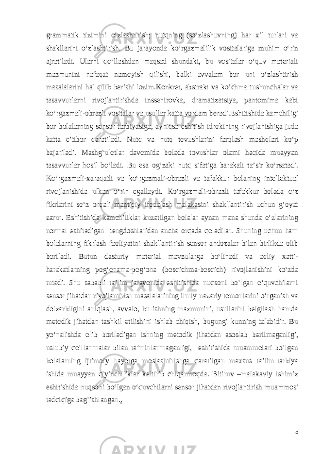 grammatik tizimini o‘zlashtirish; nutqning (so‘zlashuvning) har xil turlari va shakllarini o‘zlashtirish. Bu jarayonda ko‘rgazmalilik vositalariga muhim o‘rin ajratiladi. Ularni qo‘llashdan maqsad shundaki, bu vositalar o‘quv materiali mazmunini nafaqat namoyish qilishi, balki avvalam bor uni o‘zlashtirish masalalarini hal qilib berishi lozim.Konkret, abstrakt va ko‘chma tushunchalar va tasavvurlarni rivojlantirishda inssenirovka, dramatizatsiya, pantomima kabi ko‘rgazmali-obrazli vositalar va usullar katta yordam beradi. Eshitishida kamchiligi bor bolalarning sensor tarbiyasiga, ayniqsa eshitish idrokining rivojlanishiga juda katta e’tibor qaratiladi. Nutq va nutq tovushlarini farqlash mashqlari ko‘p bajariladi. Mashg‘ulotlar davomida bolada tovushlar olami haqida muayyan tasavvurlar hosil bo‘ladi. Bu esa og‘zaki nutq sifatiga barakali ta’sir ko‘rsatadi. Ko‘rgazmali-xaraqatli va ko‘rgazmali-obrazli va tafakkur bolaning intellektual rivojlanishida ulkan o‘rin egallaydi. Ko‘rgazmali-obrazli tafakkur bolada o‘z fikrlarini so‘z orqali mantiqiy ifodalash malakasini shakllantirish uchun g‘oyat zarur. Eshitishida kamchiliklar kuzatilgan bolalar aynan mana shunda o‘zlarining normal eshitadigan tengdoshlaridan ancha orqada qoladilar. Shuning uchun ham bolalarning fikrlash faoliyatini shakllantirish sensor andozalar bilan birlikda olib boriladi. Butun dasturiy material mavzularga bo‘linadi va aqliy xatti- harakatlarning pog‘onama-pog‘ona (bosqichma-bosqich) rivojlanishini ko‘zda tutadi. Shu sababli ta’lim jarayonida eshitishida nuqsoni bo‘lgan o‘quvchilarni sensor jihatdan rivojlantirish masalalarining ilmiy-nazariy tomonlarini o‘rganish va dolzarbligini aniqlash, avvalo, bu ishning mazmunini, usullarini belgilash hamda metodik jihatdan tashkil etilishini ishlab chiqish, bugungi kunning talabidir. Bu yo‘nalishda olib boriladigan ishning metodik jihatdan asoslab berilmaganligi, uslubiy qo‘llanmalar bilan ta’minlanmaganligi, eshitishida muammolari bo‘lgan bolalarning ijtimoiy hayotga moslashtirishga qaratilgan maxsus ta’lim-tarbiya ishida muayyan qiyinchiliklar keltirib chiqarmoqda. Bitiruv –malakaviy ishimiz eshitishida nuqsoni bo‘lgan o‘quvchilarni sensor jihatdan rivojlantirish muammosi tadqiqiga bag‘ishlangan. . 5 