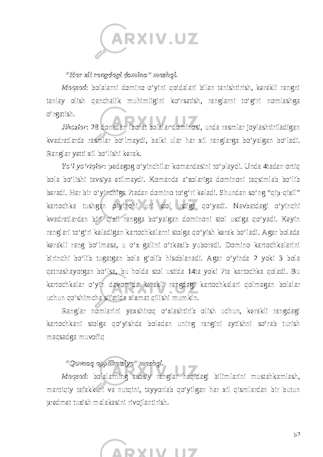  “Har xil rangdagi domino” mashqi. Maqsad : bolalarni domino o‘yini qoidalari bilan tanishtirish, kerakli rangni tanlay olish qanchalik muhimligini ko‘rsatish, ranglarni to‘g‘ri nomlashga o‘rgatish. Jihozlar : 28 donadan iborat bolalar dominosi, unda rasmlar joylashtiriladigan kvadratlarda rasmlar bo‘lmaydi, balki ular har xil ranglarga bo‘yalgan bo‘ladi. Ranglar yetti xil bo‘lishi kerak. Yo‘l-yo‘riqlar : pedagog o‘yinchilar komandasini to‘playdi. Unda 4tadan ortiq bola bo‘lishi tavsiya etilmaydi. Komanda a’zolariga dominoni taqsimlab bo‘lib beradi. Har bir o‘yinchiga 7tadan domino to‘g‘ri keladi. Shundan so‘ng “qip-qizil” kartochka tushgan o‘yinchi uni stol ustiga qo‘yadi. Navbatdagi o‘yinchi kvadratlardan biri qizil rangga bo‘yalgan dominoni stol ustiga qo‘yadi. Keyin ranglari to‘g‘ri keladigan kartochkalarni stolga qo‘yish kerak bo‘ladi. Agar bolada kerakli rang bo‘lmasa, u o‘z galini o‘tkazib yuboradi. Domino kartochkalarini birinchi bo‘lib tugatgan bola g‘olib hisoblanadi. Agar o‘yinda 2 yoki 3 bola qatnashayotgan bo‘lsa, bu holda stol ustida 14ta yoki 7ta kartochka qoladi. Bu kartochkalar o‘yin davomida kerakli rangdagi kartochkalari qolmagan bolalar uchun qo‘shimcha sifatida xizmat qilishi mumkin. Ranglar nomlarini yaxshiroq o‘zlashtirib olish uchun, kerakli rangdagi kartochkani stolga qo‘yishda boladan uning rangini aytishni so‘rab turish maqsadga muvofiq “Quvnoq applikatsiya” mashqi. Maqsad : bolalarning asosiy ranglar haqidagi bilimlarini mustahkamlash, mantiqiy tafakkuri va nutqini, tayyorlab qo‘yilgan har xil qismlardan bir butun predmet tuzish malakasini rivojlantirish. 52 