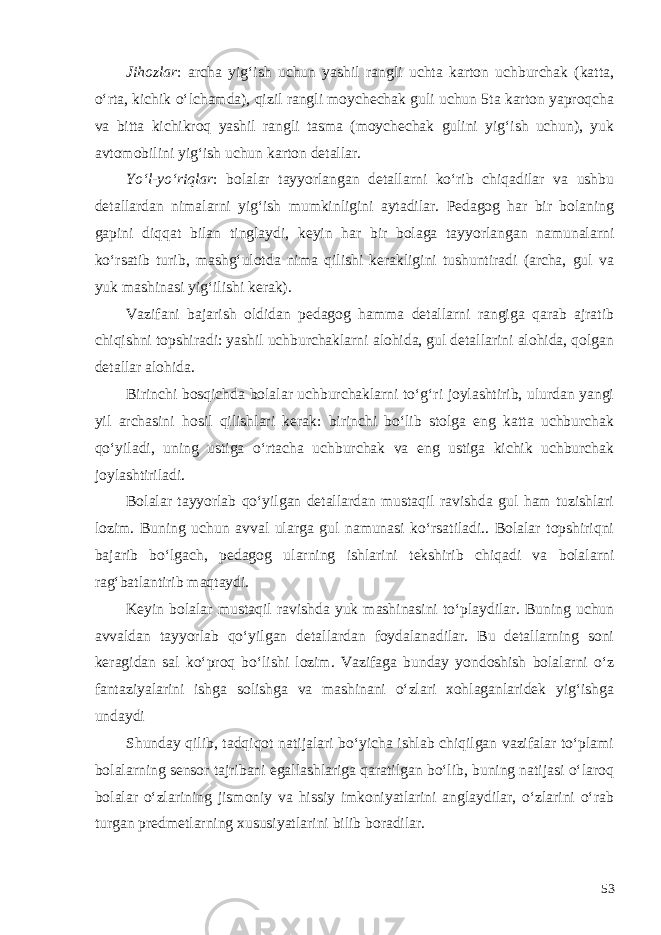 Jihozlar : archa yig‘ish uchun yashil rangli uchta karton uchburchak (katta, o‘rta, kichik o‘lchamda), qizil rangli moychechak guli uchun 5ta karton yaproqcha va bitta kichikroq yashil rangli tasma (moychechak gulini yig‘ish uchun), yuk avtomobilini yig‘ish uchun karton detallar. Yo‘l-yo‘riqlar : bolalar tayyorlangan detallarni ko‘rib chiqadilar va ushbu detallardan nimalarni yig‘ish mumkinligini aytadilar. Pedagog har bir bolaning gapini diqqat bilan tinglaydi, keyin har bir bolaga tayyorlangan namunalarni ko‘rsatib turib, mashg‘ulotda nima qilishi kerakligini tushuntiradi (archa, gul va yuk mashinasi yig‘ilishi kerak). Vazifani bajarish oldidan pedagog hamma detallarni rangiga qarab ajratib chiqishni topshiradi: yashil uchburchaklarni alohida, gul detallarini alohida, qolgan detallar alohida. Birinchi bosqichda bolalar uchburchaklarni to‘g‘ri joylashtirib, ulurdan yangi yil archasini hosil qilishlari kerak: birinchi bo‘lib stolga eng katta uchburchak qo‘yiladi, uning ustiga o‘rtacha uchburchak va eng ustiga kichik uchburchak joylashtiriladi. Bolalar tayyorlab qo‘yilgan detallardan mustaqil ravishda gul ham tuzishlari lozim. Buning uchun avval ularga gul namunasi ko‘rsatiladi.. Bolalar topshiriqni bajarib bo‘lgach, pedagog ularning ishlarini tekshirib chiqadi va bolalarni rag‘batlantirib maqtaydi. Keyin bolalar mustaqil ravishda yuk mashinasini to‘playdilar. Buning uchun avvaldan tayyorlab qo‘yilgan detallardan foydalanadilar. Bu detallarning soni keragidan sal ko‘proq bo‘lishi lozim. Vazifaga bunday yondoshish bolalarni o‘z fantaziyalarini ishga solishga va mashinani o‘zlari xohlaganlaridek yig‘ishga undaydi Shunday qilib, tadqiqot natijalari bo‘yicha ishlab chiqilgan vazifalar to‘plami bolalarning sensor tajribani egallashlariga qaratilgan bo‘lib, buning natijasi o‘laroq bolalar o‘zlarining jismoniy va hissiy imkoniyatlarini anglaydilar, o‘zlarini o‘rab turgan predmetlarning xususiyatlarini bilib boradilar. 53 