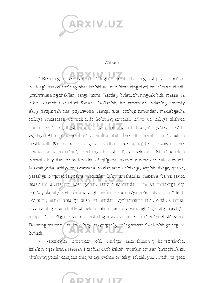 Xulosa 1.Bolaning sensor rivojlanishi deganda predmetlarning tashqi xususiyatlari haqidagi tasavvurlarining shakllanishi va bola idrokining rivojlanishi tushuniladi: predmetlarning shakllari, rangi, xajmi, fazodagi holati, shuningdek hidi, mazasi va h.k.ni ajratish tushuniladi.Sensor rivojlanish, bir tomondan, bolaning umumiy akliy rivojlanishining poydevorini tashqil etsa, boshqa tomondan, maktabgacha tarbiya muassasasi va maktabda bolaning samarali ta’lim va tarbiya olishida muhim o‘rin egallaydi. Bunda bolaning mehnat faoliyati yetakchi o‘rin egallaydi . Atrof olam predmet va xodisalarini idrok etish orqali ularni anglash boshlanadi. Boshqa barcha anglash shakllari – xotira, tafakkur, tasavvur idrok obrazlari asosida quriladi, ularni qayta ishlash natijasi hisoblanadi. Shuning uchun normal akliy rivojlanish idrokka to‘liqligicha tayanmay namoyon bula olmaydi. Maktabgacha tarbiya muassasasida bolalar rasm chizishga, yopishtirishga, qurish, yasashga o‘rganadilar, tabiat hodisalari bilan tanishadilar, matematika va savod asoslarini o‘zlashtira boshlaydilar. Barcha sohalarda bilim va malakaga ega bo‘lish, doimiy ravishda atrofdagi predmetlar xususiyatlariga nisbatan e’tiborli bo‘lishni, ularni xisobga olish va ulardan foydalanishni talab etadi. Chunki, predmetning rasmini chizish uchun bola uning shakl va rangining o‘ziga xosligini aniqlashi, chizilgan rasm bilan aslining o‘xshash tomonlarini ko‘ra olishi kerak. Bolaning maktabda ta’lim olishga tayyorgarligi uning sensor rivojlanishiga bog‘liq bo‘ladi. 2. Psixologlar tomonidan olib borilgan izlanishlarning ko‘rsatishicha, bolalarning ta’limda (asosan 1-sinfda) duch kelishi mumkin bo‘lgan kiyinchiliklari idrokning yetarli darajada aniq va egiluvchan emasligi sababli yuz beradi, natijada 56 