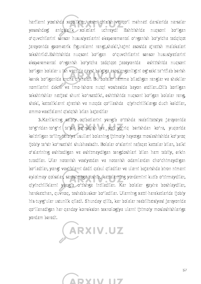 harflarni yozishda xatoliklar, rasm chizish va qo‘l mehnati darslarida narsalar yasashdagi aniqsizlik xolatlari uchraydi Eshitishida nuqsoni bo‘lgan o‘quvchilarini sensor h ususiyatlarini eksperemental o‘ rganish b o‘ yicha t adqiqot jarayonida geometrik figuralarni rangi,shakli,hajmi asosida ajratish malakalari tekshirildi. Eshitishida nuqsoni bo‘lgan o‘quvchilarini sensor h ususiyatlarini eksperemental o‘ rganish b o‘ yicha t adqiqot jaoayonida eshitishida nuqsoni bo‘lgan bola lar u ish vaqtida qaysi belgiga asoslanganligini og‘zaki ta’riflab berish kerak bo‘lganida ancha qiynaldi. Bu bolalar hamma biladigan ranglar va shakllar nomilarini daktil va imo-ishora nutqi vositasida bayon etdilar..Olib borilgan tekshirishlar natijasi shuni ko‘rsatdiki, eshitishida nuqsoni bo‘lgan bolalar rang, shakl, kattaliklarni ajratish va nutqda qo‘llashda qiyinchiliklarga duch keldilar, ammo vazifalarni qiziqish bilan bajardilar 3 .Karlikning salbiy oqibatlarini yengib o‘tishda reabilitatsiya jarayonida to‘g‘ridan-to‘g‘ri ta’sir ko‘rsatish va yo‘l-yo‘riq berishdan ko‘ra, yuqorida keltirilgan ta’lim-tarbiya usullari bolaning ijtimoiy hayotga moslashishida ko‘proq ijobiy ta’sir ko‘rsatishi shubhasizdir. Bolalar o‘zlarini nafaqat kattalar bilan, balki o‘zlarining eshitadigan va eshitmaydigan tengdoshlari bilan ham tabiiy, erkin tutadilar. Ular notanish vaziyatdan va notanish odamlardan cho‘chimaydigan bo‘ladilar, yangi vazifalarni dadil qabul qiladilar va ularni bajarishda biron nimani eplolmay qolsalar, sarosimaga tushib, kattalarning yordamini kutib o‘tirmaydilar, qiyinchiliklarni yengib o‘tishga intiladilar. Kar bolalar gapira boshlaydilar, harakatchan, quvnoq, tashabbuskor bo‘ladilar. Ularning xatti-harakatlarida ijobiy his-tuyg‘ular ustunlik qiladi. Shunday qilib, kar bolalar reabilitatsiyasi jarayonida qo‘llanadigan har qanday korreksion texnologiya ularni ijtimoiy moslashishlariga yordam beradi. 57 