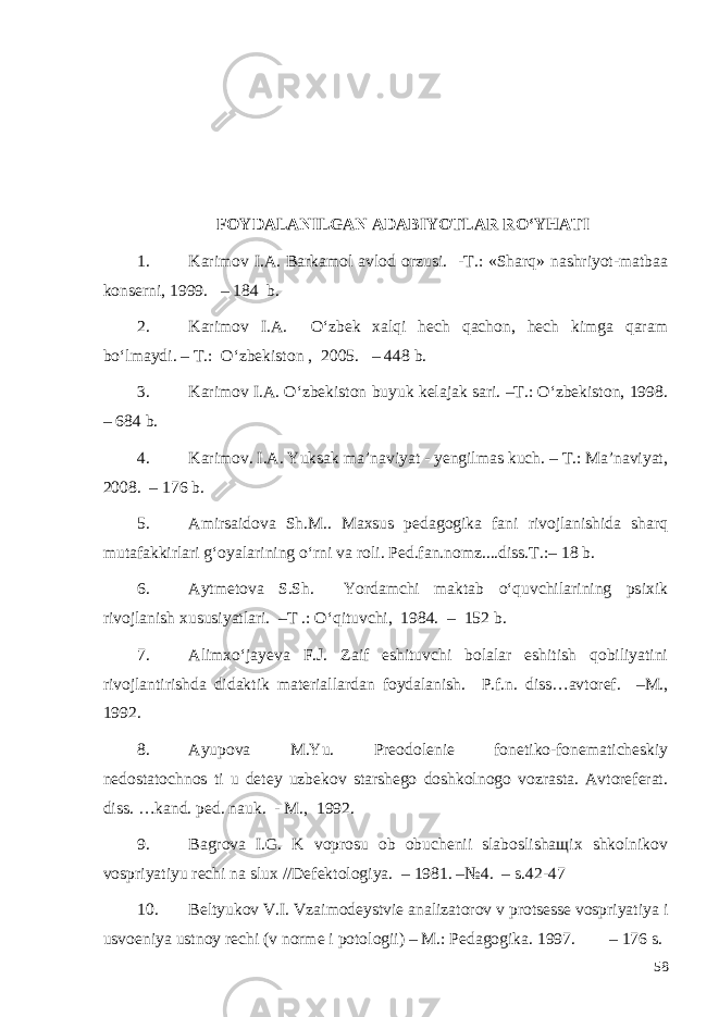 FOYDALANILGAN ADABIYOTLAR RO‘YHATI 1. Karimov I.A. Barkamol avlod orzusi. -T.: «Sharq» nashriyot-matbaa konserni, 1999. – 184 b. 2. Karimov I.A. O‘zbek xalqi hech qachon, hech kimga qaram bo‘lmaydi. – T.: O‘zbekiston , 2005. – 448 b. 3. Karimov I.A. O‘zbekiston buyuk kelajak sari. –T.: O‘zbekiston, 1998. – 684 b. 4. Karimov. I.A. Yuksak ma’naviyat - yengilmas kuch. – T.: Ma’naviyat, 2008. – 176 b. 5. A mirsaidova Sh.M. . Maxsus pedagogika fani rivojlanishida sharq mutafakkirlari g‘oyalarining o‘rni va roli . Ped.fan.nomz....diss.T.: – 1 8 b. 6. Aytmetova S.Sh. Yordamchi maktab o‘quvchilarining psixik rivojlanish xususiyatlari. –T .: O‘qituvchi, 1984. – 152 b. 7. Alimxo‘jayeva F.J. Zaif eshituvchi bolalar eshitish qobiliyatini rivojlantirishda didaktik materiallardan foydalanish. P.f.n. diss…avtoref. –M., 1992. 8. Ayupova M.Yu. Preodolenie fonetiko-fonematicheskiy nedostatochnos ti u detey uzbekov starshego doshkolnogo vozrasta. Avtoreferat. diss. …kand. ped. nauk. - M., 1992. 9. Bagrova I.G. K voprosu ob obuchenii slaboslishaщix shkolnikov vospriyatiyu rechi na slux //Defektologiya. – 1981. –№4. – s.42-47 10. Beltyukov V.I. Vzaimodeystvie analizatorov v protsesse vospriyatiya i usvoeniya ustnoy rechi (v norme i potologii) – M.: Pedagogika. 19 9 7. – 176 s. 58 