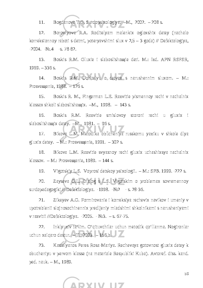 11. Bogdanova T.G. Surdopsixologiya. –M., 2002. – 208 s. 12. Borovlyova R.A. Roditelyam malenkix ogloxshix detey (nachalo korreksionnoy raboti s detmi, poteryavshimi slux v 2,5 – 3 goda) // Defektologiya, -2004. -№.4 -s. 78-82. 13. Boskis R.M. Gluxie i slaboslisha щ ie deti. M.: Izd. APN RSFSR, 1969. – 336 s. 14. Boskis R.M. Uchitelyu o detyax s narushennim sluxom. – M.: Prosve щ enie, 1988. – 126 s. 15. Boskis R. M., Fingerman L.E. Razvitie pismennoy rechi v nachalnix klassax shkoli slaboslisha щ ix. –M., 19 9 8. – 143 s. 16. Boskis R.M. Razvitie smislovoy storoni rechi u gluxix i slaboslisha щ ix detey. –M., 1981. – 96 s. 17. Bikova L.M. Metodika obucheniya russkomu yaziku v shkole dlya gluxix detey. – M.: Prosveщenie, 1991. – 302 s. 18. Bikova L.M. Razvitie svyaznoy rechi gluxix uchashixsya nachalnix klassov. – M.: Prosveщenie, 1989. – 144 s. 19. Vigotskiy L.S. Voprosi detskoy psixologii. – M.: SPB. 1999. -222 s. 20. Zayseva G.L. Dialog s L.S. Vigotskim o problemax sovremennoy surdopedagogiki // Defektologiya. -1998. -№2 - s. 28-36. 21. Zikeyev A.G. Formirovanie i korreksiya rechevix navikov i umeniy v upotreblenii slojnosochinennix predljeniy mladshimi shkolnikami s narusheniyami v razvitii //Defektologiya. -2005. - №3. – s. 67-75. 22. Inklyuziv ta’lim. O‘qituvchilar uchun metodik qo‘llanma. Nogironlar uchun xalqaro dastur. – T., 2003. – 156 b. 23. Kastelyanos Peres Rosa-Mariya. Rechevaya gotovnost gluxix detey k obucheniyu v pervom klasse (na materiale Respubliki Kuba). Avtoref. diss. kand. ped. nauk. – M., 1989. 59 