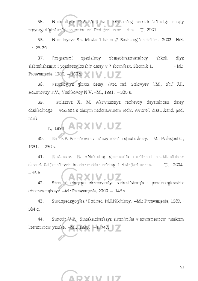 35. Nurkeldiyev D.A. Aqli zaif bolalarning maktab ta’limiga nutqiy tayyorgarligini aniqlash metodlari. Ped. fanl. nom.…diss. - T., 2001 . 36. Nurullayeva Sh. Mustaqil ishlar // Boshlang‘ich ta’lim. -2002. -№5. - b. 28-29. 37. Programmi spesialnoy obщeobrazovatelnoy shkoli dlya slaboslishaщix i pozdnoogloxshix detey v 2 sbornikax. Sbornik 1. - M.: Prosveщenie, 1986. – 160 s. 38. Psixologiya gluxix detey. /Pod red. Solovyev I.M., Shif J.I., Rozanovoy T.V., Yashkovoy N.V. –M., 1991. – 306 s. 39. Pulatova X. M. Aktivizatsiya rechevoy deyatelnosti detey doshkolnogo vozrasta s obщim nedorazvitiem rechi. Avtoref. diss…kand. ped. nauk. T., 1994 40. Rau F.F. Formirovanie ustnoy rechi u gluxix detey. –M.: Pedagogika, 1981. – 280 s. 41. Rustamova R. «Nutqning grammatik qurilishini shakllantirish» dasturi. Zaif eshituvchi bolalar maktablarining 1-5 sinflari uchun. – T., 2004. – 56 b. 42. Standart obщego obrazovaniya slaboslishaщix i pozdnoogloxshix obuchayuщixsya. –M.: Prosveщenie, 2000. – 148 s. 43. Surdopedagogika / Pod red. M.I.Nikitinoy. –M.: Prosveщenie, 1989. - 384 c. 44. Suxotin V.P. Sintaksicheskaya sinonimika v sovremennom russkom literaturnom yazike. –M., 19 9 6. – s. 247. 61 