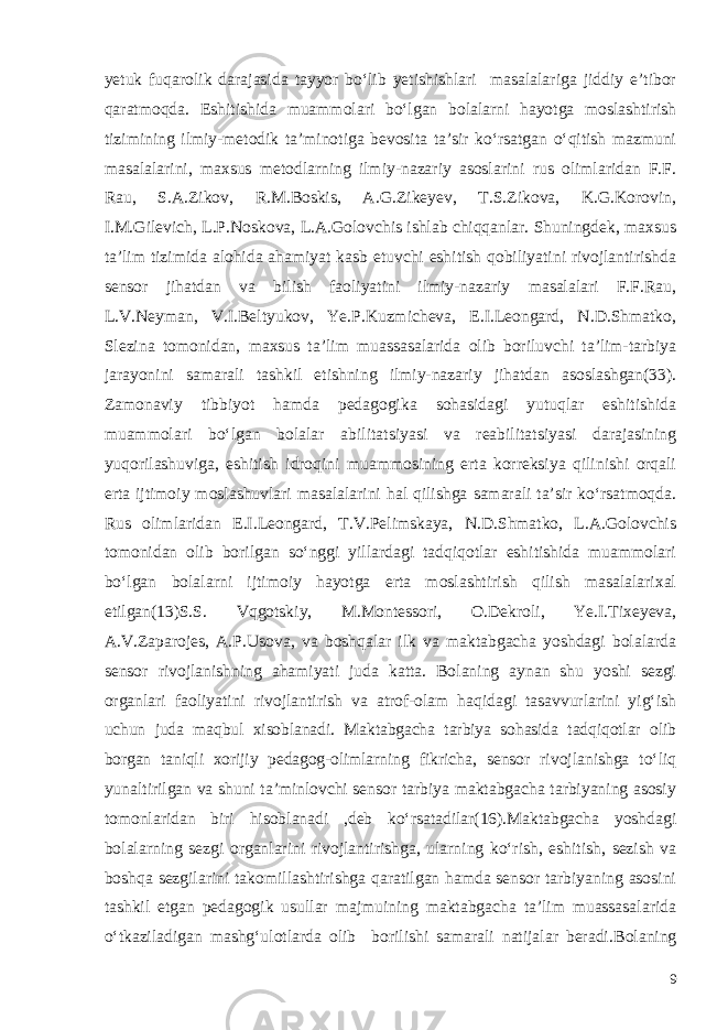 yetuk fuqarolik darajasida tayyor bo‘lib yetishishlari masalalariga jiddiy e’tibor qaratmoqda. Eshitishida muammolari bo‘lgan bolalarni hayotga moslashtirish tizimining ilmiy-metodik ta’minotiga bevosita ta’sir ko‘rsatgan o‘qitish mazmuni masalalarini, maxsus metodlarning ilmiy-nazariy asoslarini rus olimlaridan F.F. Rau, S.A.Zikov, R.M.Boskis, A.G.Zikeyev, T.S.Zikova, K.G.Korovin, I.M.Gilevich, L.P.Noskova, L.A.Golovchis ishlab chiqqanlar. Shuningdek, maxsus ta’lim tizimida alohida ahamiyat kasb etuvchi eshitish qobiliyatini rivojlantirishda sensor jihatdan va bilish faoliyatini ilmiy-nazariy masalalari F.F.Rau, L.V.Neyman, V.I.Beltyukov, Ye.P.Kuzmicheva, E.I.Leongard, N.D.Shmatko, Slezina tomonidan, maxsus ta’lim muassasalarida olib boriluvchi ta’lim-tarbiya jarayonini samarali tashkil etishning ilmiy-nazariy jihatdan asoslashgan(33). Zamonaviy tibbiyot hamda pedagogika sohasidagi yutuqlar eshitishida muammolari bo‘lgan bolalar abilitatsiyasi va reabilitatsiyasi darajasining yuqorilashuviga, eshitish idroqini muammosining erta korreksiya qilinishi orqali erta ijtimoiy moslashuvlari masalalarini hal qilishga samarali ta’sir ko‘rsatmoqda. Rus olimlaridan E.I.Leongard, T.V.Pelimskaya, N.D.Shmatko, L.A.Golovchis tomonidan olib borilgan so‘nggi yillardagi tadqiqotlar eshitishida muammolari bo‘lgan bolalarni ijtimoiy hayotga erta moslashtirish qilish masalalarixal etilgan(13)S.S. Vqgotskiy, M.Montessori, O.Dekroli, Ye.I.Tixeyeva, A.V.Zaparojes, A.P.Usova, va boshqalar ilk va maktabgacha yoshdagi bolalarda sensor rivojlanishning ahamiyati juda katta. Bolaning aynan shu yoshi sezgi organlari faoliyatini rivojlantirish va atrof-olam haqidagi tasavvurlarini yig‘ish uchun juda maqbul xisoblanadi. Maktabgacha tarbiya sohasida tadqiqotlar olib borgan taniqli xorijiy pedagog-olimlarning fikricha, sensor rivojlanishga to‘liq yunaltirilgan va shuni ta’minlovchi sensor tarbiya maktabgacha tarbiyaning asosiy tomonlaridan biri hisoblanadi ,deb ko‘rsatadilar(16).Maktabgacha yoshdagi bolalarning sezgi organlarini rivojlantirishga, ularning ko‘rish, eshitish, sezish va boshqa sezgilarini takomillashtirishga qaratilgan hamda sensor tarbiyaning asosini tashkil etgan pedagogik usullar majmuining maktabgacha ta’lim muassasalarida o‘tkaziladigan mashg‘ulotlarda olib borilishi samarali natijalar beradi. Bolaning 9 