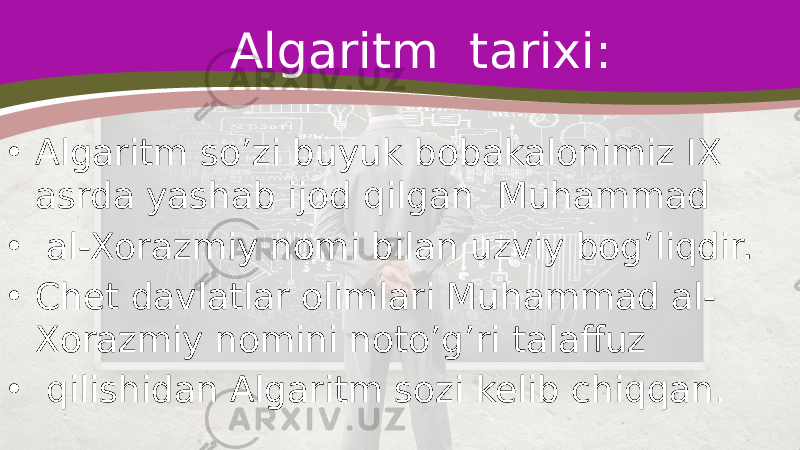 Algaritm tarixi: • Algaritm so’zi buyuk bobakalonimiz IX asrda yashab ijod qilgan Muhammad • al-Xorazmiy nomi bilan uzviy bog’liqdir. • Chet davlatlar olimlari Muhammad al- Xorazmiy nomini noto’g’ri talaffuz • qilishidan Algaritm sozi kelib chiqqan . 