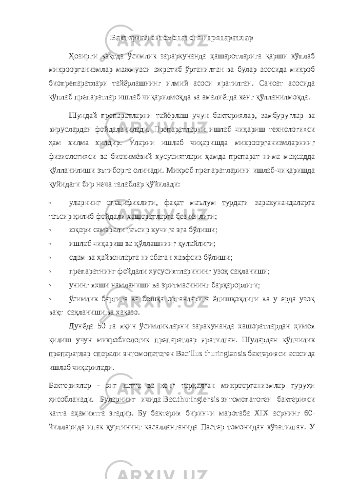 Бактериал энтомопатоген препаратлар Ҳозирги вақтда ўсимлик зараркунанда ҳашаротларига қарши кўплаб микроорганизмлар мажмуаси ажратиб ўрганилган ва булар асосида микроб биопрепаратлари тайёрлашнинг илмий асоси яратилган. Саноат асосида кўплаб препаратлар ишлаб чиқарилмоқда ва амалиётда кенг қўлланилмоқда. Шундай препаратларни тайёрлаш учун бактериялар, замбуруғлар ва вируслардан фойдаланилади. Препаратларни ишлаб чиқариш технологияси ҳам хилма хилдир. Уларни ишлаб чиқаришда микроорганизмларнинг физиологияси ва биокимёвий хусусиятлари ҳамда препарат нима мақсадда қўлланилиши эътиборга олинади. Микроб препаратларини ишлаб-чиқаришда қуйидаги бир неча талаблар қўйилади:  уларнинг спецификлиги, фақат маълум турдаги заракунандаларга таъсир қилиб фойдали хашоратларга безиёнлиги;  юқори самарали таъсир кучига эга бўлиши;  ишлаб чиқариш ва қўллашнинг қулайлиги;  одам ва ҳайвонларга нисбатан хавфсиз бўлиши;  препаратнинг фойдали хусусиятларининг узоқ сақланиши;  унинг яхши намланиши ва эритмасининг барқарорлиги;  ўсимлик баргига ва бошқа органларига ёпишқоқлиги ва у ерда узоқ вақт   сақланиши ва хаказо. Дунёда 50 га яқин ўсимликларни заракунанда хашоратлардан ҳимоя қилиш учун микробиологик препаратлар яратилган. Шулардан кўпчилик препаратлар спорали энтомопатоген   Bacillus thuringiensis   бактерияси асосида ишлаб чиқарилади. Бактериялар - энг катта ва кенг тарқалган микроорганизмлар гуруҳи ҳисобланади. Буларнинг ичида   Bac.thuringiensis   энтомопатоген бактерияси катта аҳамиятга эгадир. Бу бактерия биринчи маротаба XIX асрнинг 60- йилларида ипак қуртининг касалланганида Пастер томонидан кўзатилган. У 