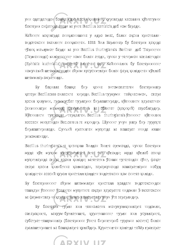 уни одатдагидан бошқа ядро ҳосил қилувчи, қуртларда касаллик қўзғатувчи бактерия сифатида ёзади ва унга   Bacillus bombicis   деб ном беради. Кейинги вақтларда аниқланишича у ядро эмас, балки оқсил кристалли- эндотоксин эканлиги аниқланган. 1911 йил Берлинер бу бактерия ҳақида тўлиқ маълумот берди ва уни   Bacillus thuringiensis Berliner   деб Тюрингин (Германияда) вилоятининг номи билан атади, чунки у тегирмон капалагидан (Ephistia kuchniella) ажратиб олинган эди. Кейинчалик бу бактериянинг намунавий штаммларидан айрим хусусиятлари билан фарқ қиладиган кўплаб штаммлар ажратилди. Бу бацилла бошқа бир қанча энтомопатоген бактериялар қатори   Bacillaceae   оиласига киради.   Bacillus   туркуми таёқчасимон, спора ҳосил қилувчи, граммусбат турларни бирлаштиради, кўпчилиги ҳаракатчан (хивчинлари мавжуд) факультатив ва облигат (ҳақиқий) аэроблардир. Кўпчилиги тупроқда тарқалган.   Bacillus thuringiensis   ўзининг кўпчилик хоссаси жиҳатидан   Bac.cereus   га яқиндир. Шунинг учун улар бир гуруҳга бирлаштирилади. Сунъий яратилган муҳитда ва хашорат ичида яхши ривожланади. Bacillus thuringiensis   га қизиқиш йилдан йилга ортмоқда, чунки бактерия жуда кўп муҳим хусусиятларга эга: тез кўпаяди; жуда кўплаб озиқа муҳитларида спора ҳосил қилади; вегетатив ўсиши тугагандан сўнг, фақат спора ҳосил қилибгина қолмасдан, зараркунанда хашоратларни нобуд қиладиган асосий қурол-кристалл ҳолдаги эндотоксин ҳам синтез қилади. Бу бактериянинг айрим штаммлари кристалл ҳолдаги эндотоксиндан ташқари ўзининг ўсадиган муҳитига юқори ҳароратга чидамли   β-экзотоксин ва ферментлар чиқаради. Булар хашоратлар учун ўта зарарлидир. Бу бактерия турли хил технологик монупуляцияларга чидамли, сепарацияга, вакуум-буғлатишга, қуритишнинг турли хил усулларига, субстрат-ташувчилар (бактерияни ўзига бириктириб турувчи восита) билан аралаштиришга ва бошқаларга қулайдир. Қуритилган ҳолатда тайёр препарат 