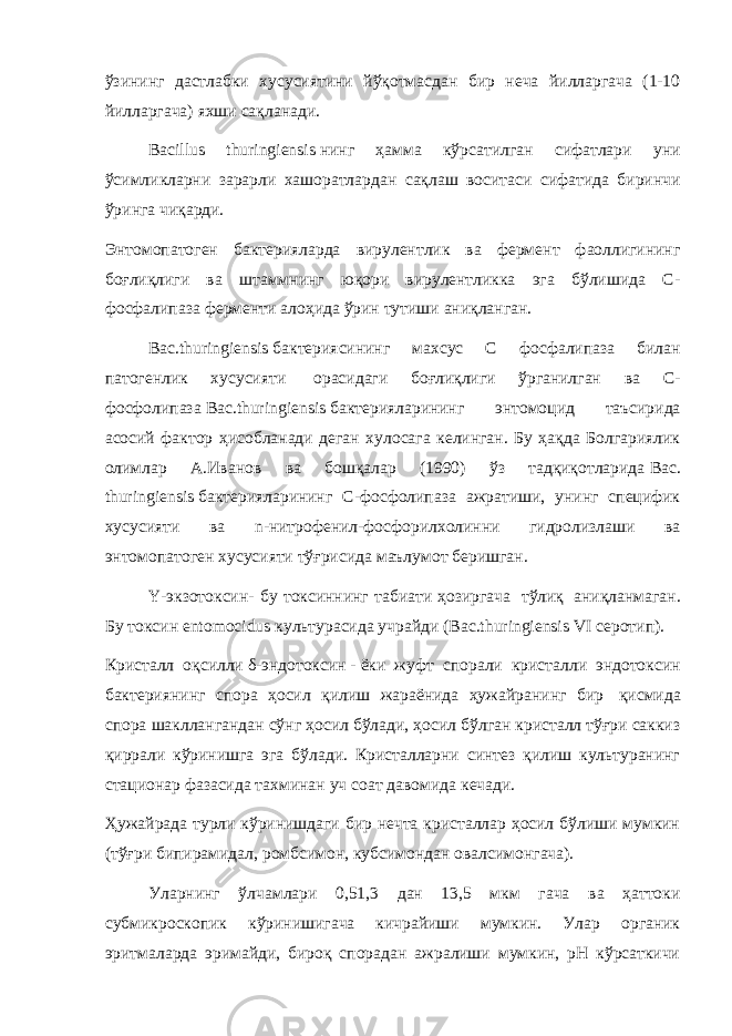 ўзининг дастлабки хусусиятини йўқотмасдан бир неча йилларгача (1-10 йилларгача) яхши сақланади.   Bacillus thuringiensis   нинг ҳамма кўрсатилган сифатлари уни ўсимликларни зарарли хашоратлардан сақлаш воситаси сифатида биринчи ўринга чиқарди.   Энтомопатоген бактерияларда вирулентлик ва фермент фаоллигининг боғлиқлиги ва штаммнинг юқори вирулентликка эга бўлишида С- фосфалипаза ферменти алоҳида ўрин тутиши аниқланган.   Bac.thuringiensis   бактериясининг махсус С фосфалипаза билан патогенлик хусусияти   орасидаги боғлиқлиги ўрганилган ва С- фосфолипаза   Bac.thuringiensis   бактерияларининг энтомоцид таъсирида асосий фактор ҳисобланади деган хулосага келинган. Бу ҳақда Болгариялик олимлар А.Иванов ва бошқалар (1990) ўз тадқиқотларида   Bac. thuringiensis   бактерияларининг С-фосфолипаза ажратиши, унинг специфик хусусияти ва n-нитрофенил-фосфорилхолинни гидролизлаши ва энтомопатоген хусусияти тўғрисида маълумот беришган. Υ-экзотоксин- бу токсиннинг табиати ҳозиргача   тўлиқ   аниқланмаган. Бу токсин   entomocidus   культурасида учрайди (Bac.thuringiensis   VI серотип). Кристалл оқсилли   δ-эндотоксин   -   ёки жуфт спорали кристалли эндотоксин бактериянинг спора ҳосил қилиш жараёнида ҳужайранинг бир   қисмида спора шакллангандан сўнг ҳосил бўлади, ҳосил бўлган кристалл тўғри саккиз қиррали кўринишга эга бўлади. Кристалларни синтез қилиш культуранинг стационар фазасида тахминан уч соат давомида кечади.   Ҳужайрада турли кўринишдаги бир нечта кристаллар ҳосил бўлиши мумкин (тўғри бипирамидал, ромбсимон, кубсимондан овалсимонгача).   Уларнинг ўлчамлари 0,51,3 дан 13,5 мкм гача ва ҳаттоки субмикроскопик кўринишигача кичрайиши мумкин. Улар органик эритмаларда эримайди, бироқ спорадан ажралиши мумкин, pH кўрсаткичи 