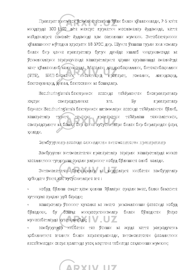 Препарат эритмаси ўсимликга сепиш йўли билан қўлланилади, 2-5 кг/га миқдорда 300-1500 л/га махсус пуркагич мосламалар ёрдамида, катта майдонларга самолёт ёрдамида ҳам сепилиши мумкин. Энтобактеринни қўллашнинг мўтадил ҳарорати 18-320С дир. Шунга ўхшаш турли хил номлар билан бир қанча препаратлар бутун дунёда ишлаб чиқарилмоқда ва ўсимликларни зараркунанда хашоратларига қарши курашишда амалиётда кенг қўлланилиб келинмоқда. Масалан: дендробацилллин, битоксибациллин (БТБ), БИП-биологик инсектицид препарат, гомелин, лепидоцид, бактокулицид, дипел, бактоспеин ва бошқалар. Bac.thuringiensis   бактерияси асосида тайёрланган биопрепаратлар юқори самарадорликка эга. Бу препаратлар барчаси   Bac.thuringiensis   бактерияси штаммлари асосида тайёрланган бўлиб, хашоратлар турига таъсири, препаратни тайёрлаш технологияси, самарадорлиги ва бошқа бир қанча хусусиятлари билан бир-бирларидан фарқ қилади.   Замбуруғлар асосида олинадиган энтомопатоген препаратлар Замбуруғли энтомопатоген препаратлар   зарарли   хашаротларда микоз касаллигини туғдириш орқали уларнинг нобуд бўлишига олиб   келади. Энтомопатоген бактериялар ва вирусларга нисбатан замбуруғлар қуйидаги ўзига хос хусусиятларга эга :    нобуд   бўлиш   овқат ҳазм қилиш   йўллари   орқали эмас, балки бевосита кутикула орқали руй беради;    хашаротлар ўзининг куколка ва имаго   ривожланиши фазасида нобуд бўладики, бу бошқа микроорганизмлар билан бўладиган ўзаро муносабатларда кузатилмайди;  замбуруғлар нисбатан тез ўсиши ва жуда катта репродуктив қобилиятига эгалиги билан характерланади, энтомопатоген фаоллигини пасайтмасдан спора ҳолатида узоқ вақтгача табиатда сақланиши мумкин; 