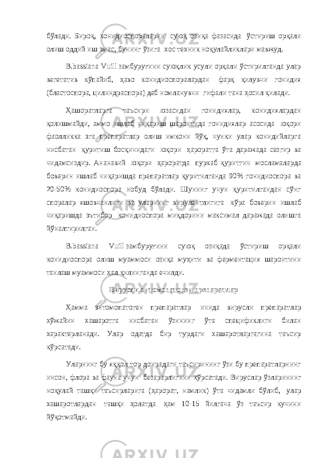 бўлади. Бироқ, конидиоспораларни   суюқ озиқа фазасида   ўстириш орқали олиш оддий иш эмас, бунинг ўзига   хос техник ноқулайликлари мавжуд. B.bassiana Vuill   замбуруғини суюқлик усули орқали ўстирилганда улар вегетатив кўпайиб, ҳаво конидиоспоралардан   фарқ қилувчи гонидия (бластоспора, цилиндраспора) деб номланувчи   гифали тана ҳосил қилади.   Ҳашоратларга таъсири юзасидан гонидиялар, конидиялардан қолишмайди, аммо ишлаб чиқариш шароитида гонидиялар асосида   юқори фаолликка эга препаратлар олиш имкони йўқ, чунки улар конидийларга нисбатан   қуритиш босқичидаги   юқори   ҳароратга ўта даражада сезгир ва чидамсиздир. Ананавий   юқори   ҳароратда   пуркаб қуритгич   мосламаларда боверин ишлаб чиқаришда препаратлар қуритилганда 90% гонидиоспора ва 20-50% конидиоспора нобуд бўлади. Шунинг учун қуритилгандан сўнг споралар яшовчанлиги ва уларнинг вирулентлигига   кўра боверин ишлаб чиқаришда эътибор   конидиоспора миқдорини максимал даражада олишга йўналтирилган. B.bassiana Vuill   замбуруғини суюқ озиқада ўстириш орқали конидиоспора олиш муаммоси озиқа муҳити ва ферментация шароитини танлаш муаммоси ҳал қилинганда ечилди.   Вирусли энтомопатоген препаратлар Ҳамма энтомопатоген препаратлар   ичида вирусли препаратлар хўжайин хашаротга нисбатан ўзининг ўта спецификлиги билан характерланади. Улар одатда бир турдаги хашаротларгагина таъсир кўрсатади. Уларнинг бу яққол тор доирадаги таъсирининг ўзи бу препаратларнинг инсон, флора ва фауна учун   безарарлигини кўрсатади. Вируслар ўзларининг ноқулай ташқи таъсирларига (ҳарорат, намлик) ўта чидамли бўлиб,   улар хашаротлардан   ташқи ҳолатда   ҳам 10-15 йилгача ўз таъсир кучини йўқотмайди.   