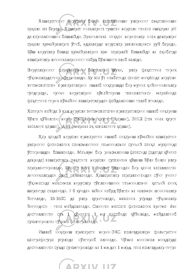 Хашаротнинг вируслар билан касалланиши уларнинг овқатланиши орқали юз беради. Хашарот ичакларига тушган вирусли танача ишқорли pН да парчаланишни бошлайди. Эркинликка   чиққан   вирионлар   ичак деворлари орқали ҳужайраларга ўтиб, ядроларда вируслар репликацияси руй беради. Бўш вируслар бошқа ҳужайраларни ҳам   зарарлай   бошлайди ва   оқибатда хашаротлар личинкаларининг нобуд бўлишига олиб келади.   Вирусларнинг фарқланувчи белгилари шуки,   улар фақатгина тирик тўқималардагини кўпая олади. Бу эса ўз навбатида саноат миқёсида вирусли энтомопатоген   препаратларни   ишлаб чиқаришда бир мунча қийинчиликлар туғдиради, чунки вирусларни кўпайтириш технологияси жараёнида фақатгина тирик хўжайин-хашаротлардан фойдаланиши талаб этилади.   Ҳозирги пайтда 3 хил вирусли энтомопатоген препаратларни ишлаб чиқариш йўлга қўйилган: вирин-ЭКС(карам қуртига қарши), ЭНШ (ток ичак қурти касалига қарши),   АББ (амерака оқ капалагига қарши).   Ҳар қандай вирусли препаратни ишлаб чиқариш хўжайин-хашаротни уларнинг физиологик соғломлигини таъминловчи сунъий озиқа   муҳитида ўстиришдан   бошланади.   Маълум   бир   ривожланиш фазасида (одатда қўнғиз даврида) хашаротлар   овқатига   вирусли   суспензия қўшиш йўли билан улар зарарлантирилади. Бунинг учун инокулят олдиндан бир қанча касалланган личинкалардан олиб тайёланади. Ҳашоратлар зарарлангандан сўнг унинг тўқимасида максимал вируслар тўпланишини таъминловчи   қатъий аниқ шароитда сақланади. 7-9 кундан кейин нобуд бўлган ва чалажон личинкалар йиғилади, 3-350С да улар қуритилади, механик усулда тўқималар йиғиндиси - тана майдаланади. Олинган массага физиологик эритма   ёки дистилланган сув 1 қўнғизга 1 мл ҳисобида қўйилади, майдаланиб суюлтирилган тўқима фильтрланади. Ишлаб чиқариш препарати вирин-ЭКС полиэдралари фильтратни центрафигура усулида   чўктириб олинади. Чўкма минимал миқдорда дистилланган сувда суюлтирилади ва 1 мл дан 1 млрд. гача полиэдрлар титри 