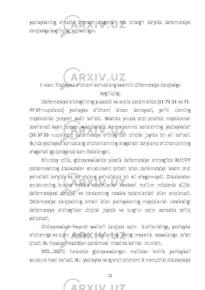 yacheykaning o‘rtacha diametri o‘zgarishi tok chizig‘i bo‘ylab deformatsiya darajasiga bog‘liqligi ko‘rsatilgan. 7-rasm. Yacheyka o‘lchami ko‘ndalang kesimini diformatsiya darajasiga bog‘liqligi Deformatsiya o‘chog‘ining yuzaoldi va oraliq qatlamlarida (11-21-31 va 21- 22-32-nuqtalarda) yacheyka o‘lchami birdan kamayadi, ya’ni ularning maydalanish jarayoni sodir bo‘ladi. Boshida prutok o‘qi atrofida maydalanish boshlanadi keyin jarayon sekinlashadi. Ammo hamma zonalarning yacheykalari (31-32-33 nuqtalarda) deformatsiya o‘chog‘idan chiqish joyida bir xil bo‘ladi. Bunda yacheyka ko‘ndalang o‘lchamlarining o‘zgarishi bo‘ylama o‘lchamlarining o‘zgarishi ga qaraganda kam ifodalangan. Shunday qilib, gidropresslashda plastik deformatsiya o‘chog‘ida MchVP qotishmasining dislakatsion strukturasini ortishi bilan deformatsiya bosim o‘qi yo‘nalishi bo‘ylab va ko‘ndalang yo‘nalishda bir xil o‘zgarmaydi. Dislakatsion strukturaning bunday notekis taqsimlanish harakteri ma’lum miqdorda siljish deformatsiyasi darajasi va harakatning notekis taqsimlanishi bilan aniqlanadi. Deformatsiya darajasining ortishi bilan yacheykaning maydalanish notekisligi deformatsiya o‘chog‘idan chiqish joyida va turg‘un oqim zonasida to‘liq yo‘qoladi. Gidropresslash harorati sezilarli darajada oqim kuchlanishiga, yacheyka o‘lchamiga va qiyin eriydigan metallarning oxirgi mexanik xossalariga ta’sir qiladi. Bu masalani molibden qotishmasi misolida ko‘rish mumkin. 900....950 ° C haroratda gidropresslangan molibden kichik yacheykali struktura hosil bo‘ladi. Bu yacheyka teng o‘qli o‘lchami 1 mkm,ichki dislakatsiya 19 