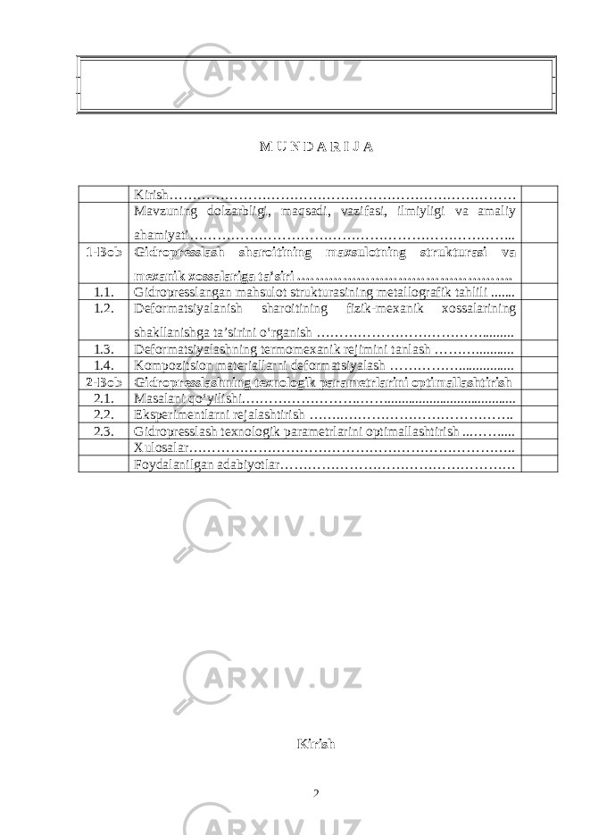 M U N D A R I J A Kirish… ……………………………………………………………… Mavzuning dolzarbligi, maqsadi, vazifasi, ilmiyligi va amaliy ahamiyati… ………………………………………………………….. 1-Bob Gidropresslash sharoitining maxsulotning strukturasi va mexanik xossalariga ta’siri . ………………………………………. 1.1. Gidropresslangan mahsulot strukturasining metallografik tahlili ....... 1.2. Deformatsiyalanish sharoitining fizik-mexanik xossalarining shakllanishga ta’sirini o‘rganish ……………………………… ......... 1.3. Deformatsiyalashning termomexanik rejimini tanlash ……… ........... 1.4. Kompozitsion materiallarni deformatsiyalash ……………... ............. 2-Bob Gidropresslashning texnologik parametrlarini optimallashtirish 2.1. Masalani qo‘yilishi.………………… …. ……... .................................. 2.2. Eksperimentlarni rejalashtirish … ….. ………………… ……………. 2.3. Gidropresslash texnologik parametrlarini optimallashtirish ...…… .... Xulosalar… ………………………………………………………….. Foydalanilgan adabiyotlar… ………………………………………… Kirish 2 