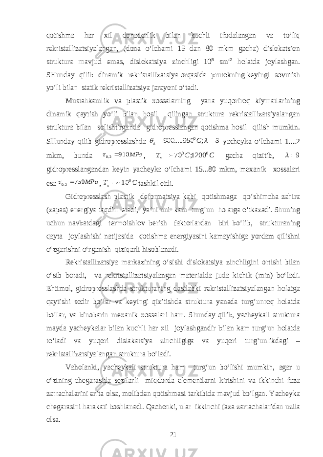 qotishma har xil donadorlik bilan kuchli ifodalangan va to‘liq rekristallizatsiyalangan, (dona o‘lchami 15 dan 80 mkm gacha) dislokatsion struktura mavjud emas, dislokatsiya zinchligi 10 8 sm -2 holatda joylashgan. SHunday qilib dinamik rekristallizatsiya orqasida prutokning keyingi sovutish yo‘li bilan statik rekristallizatsiya jarayoni o‘tadi. Mustahkamlik va plastik xossalarning yana yuqoriroq kiymatlarining dinamik qaytish yo‘li bilan hosil qilingan struktura rekristallizatsiyalangan struktura bilan solishtirganda gidropresslangan qotishma hosil qilish mumkin. SHunday qilib gidropresslashda 3 ; 950 ..... 900 0     C k yacheyka o‘lchami 1....2 mkm, bunda MPa 910 2,0   , C C Tx 0 0 1200; 70  gacha qizitib, 9  gidropresslangandan keyin yacheyka o‘lchami 15...80 mkm, mexanik xossalari esa MPa 750 2,0   , C Tx 0 10  tashkil etdi. Gidropresslash plastik deformatsiya kabi qotishmaga qo‘shimcha zahira (zapas) energiya taqdim etadi, ya’ni uni kam turg‘un holatga o‘tkazadi. Shuning uchun navbatdagi termoishlov berish faktorlardan biri bo‘lib, strukturaning qayta joylashishi natijasida qotishma energiyasini kamayishiga yordam qilishni o‘zgarishni o‘rganish qiziqarli hisoblanadi. Rekristallizatsiya markazining o‘sishi dislokatsiya zinchligini ortishi bilan o‘sib boradi, va rekristallizatsiyalangan materialda juda kichik (min) bo‘ladi. Ehtimol, gidropresslashda strukturaning dastlabki rekristallizatsiyalangan holatga qaytishi sodir bo‘lar va keyingi qizitishda struktura yanada turg‘unroq holatda bo‘lar, va binobarin mexanik xossalari ham. Shunday qilib, yacheykali struktura mayda yacheykalar bilan kuchli har xil joylashgandir bilan kam turg‘un holatda to‘ladi va yuqori dislakatsiya zinchligiga va yuqori turg‘unlikdagi – rekristallizatsiyalangan struktura bo‘ladi. Vaholanki, yacheykali struktura ham turg‘un bo‘lishi mumkin, agar u o‘zining chegarasida sezilarli miqdorda elementlarni kirishini va ikkinchi faza zarrachalarini erita olsa, molibden qotishmasi tarkibida mavjud bo‘lgan. Yacheyka chegarasini harakati boshlanadi. Qachonki, ular ikkinchi faza zarrachalaridan uzila olsa. 21 