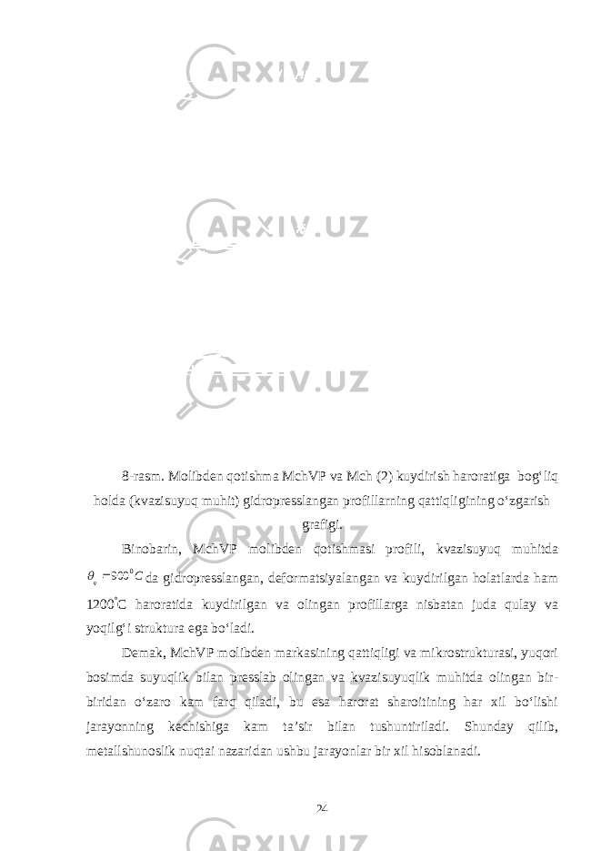 8-rasm. Molibden qotishma MchVP va Mch (2) kuydirish haroratiga bog‘liq holda (kvazisuyuq muhit) gidropresslangan profillarning qattiqligining o‘zgarish grafigi. Binobarin, MchVP molibden qotishmasi profili, kvazisuyuq muhitdaC q 0 900  da gidropresslangan, deformatsiyalangan va kuydirilgan holatlarda ham 1200 ° C haroratida kuydirilgan va olingan profillarga nisbatan juda qulay va yoqilg‘i struktura ega bo‘ladi. Demak, MchVP molibden markasining qattiqligi va mikrostrukturasi, yuqori bosimda suyuqlik bilan presslab olingan va kvazisuyuqlik muhitda olingan bir- biridan o‘zaro kam farq qiladi, bu esa harorat sharoitining har xil bo‘lishi jarayonning kechishiga kam ta’sir bilan tushuntiriladi. Shunday qilib, metallshunoslik nuqtai nazaridan ushbu jarayonlar bir xil hisoblanadi. 24 