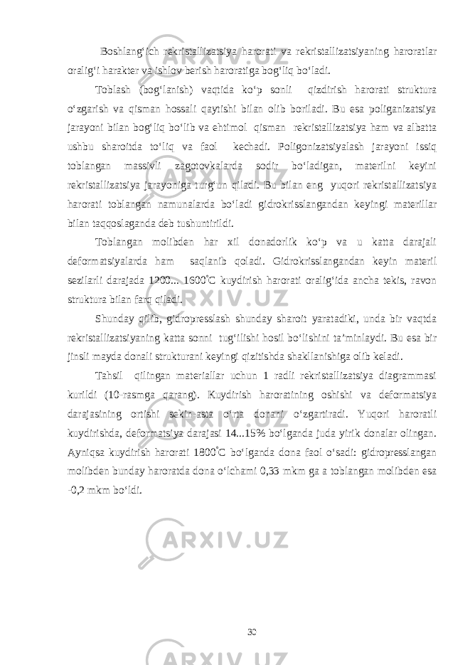  Boshlang‘ich rekristallizatsiya harorati va rekristallizatsiyaning haroratlar oralig‘i harakter va ishlov berish haroratiga bog‘liq bo‘ladi. Toblash (bog‘lanish) vaqtida ko‘p sonli qizdirish harorati struktura o‘zgarish va qisman hossali qaytishi bilan olib boriladi. Bu esa poliganizatsiya jarayoni bilan bog‘liq bo‘lib va ehtimol qisman rekristallizatsiya ham va albatta ushbu sharoitda to‘liq va faol kechadi. Poligonizatsiyalash jarayoni issiq toblangan massivli zagotovkalarda sodir bo‘ladigan, materilni keyini rekristallizatsiya jarayoniga turg‘un qiladi. Bu bilan eng yuqori rekristallizatsiya harorati toblangan namunalarda bo‘ladi gidrokrisslangandan keyingi materillar bilan taqqoslaganda deb tushuntirildi. Toblangan molibden har xil donadorlik ko‘p va u katta darajali deformatsiyalarda ham saqlanib qoladi. Gidrokrisslangandan keyin materil sezilarli darajada 1200... 1600 ° C kuydirish harorati oralig‘ida ancha tekis, ravon struktura bilan farq qiladi. Shunday qilib, gidropresslash shunday sharoit yaratadiki, unda bir vaqtda rekristallizatsiyaning katta sonni tug‘ilishi hosil bo‘lishini ta’minlaydi. Bu esa bir jinsli mayda donali strukturani keyingi qizitishda shakllanishiga olib keladi. Tahsil qilingan materiallar uchun 1 radli rekristallizatsiya diagrammasi kurildi (10-rasmga qarang). Kuydirish haroratining oshishi va deformatsiya darajasining ortishi sekin-asta o‘rta donani o‘zgartiradi. Yuqori haroratli kuydirishda, deformatsiya darajasi 14...15% bo‘lganda juda yirik donalar olingan. Ayniqsa kuydirish harorati 1800 ° C bo‘lganda dona faol o‘sadi: gidropresslangan molibden bunday haroratda dona o‘lchami 0,33 mkm ga a toblangan molibden esa -0,2 mkm bo‘ldi. 30 