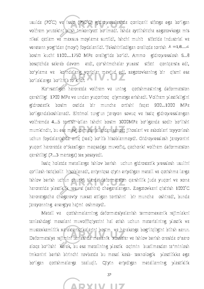 usulda (20 ° C) va issiq (250 ° C) gidropresslashda qoniqarli sifatga ega bo‘lgan volfram prutokini olish imkoniyati bo‘lmadi. Ishda aytilishicha zagotovkaga mis nikel qatlam va maxsus moylama surtildi, ishchi muhit sifatida industrial va veretenn yog‘idan (moyi) foydalanildi. Tekshiriladigan oraliqda tortish 4 ....8,1  bosim kuchi 1100....1750 MPa oralig‘ida bo‘ldi. Ammo gidropresslash 6...8 bosqichda sakrab davom etdi, qo‘shimchalar yuzasi sifati qoniqarsiz edi, bo‘ylama va ko‘ndalang yoriqlar mavjud edi, zagotovkaning bir qismi esa bo‘laklarga bo‘linib to‘kildi. Ko‘rsatilgan haroratda volfram va uning qotishmasining deformatsion qarshiligi 1200 MPa va undan yuqoriroq qiymatga erishadi. Volfram plastikligini gidrostatik bosim ostida bir muncha ortishi faqat 900...1000 MPa bo‘lgandaboshlanadi. Ehtimol turg‘un jarayon sovuq va issiq gidropresslangan volframda 4...5 tortish bilan ishchi bosim 3000MPa bo‘lganda sodir bo‘lishi mumkindir, bu esa mavjud materiallardan sanoat jihozlari va asboblari tayyorlash uchun foydalanishda aniq (real) bo‘lib hisoblanmaydi. Gidropresslash jarayonini yuqori haroratda o‘tkazilgan maqsadga muvofiq, qachonki volfram deformatsion qarshiligi (2...3 martaga) tez pasayadi. Issiq holatda metallarga ishlov berish uchun gidrostatik presslash usulini qo‘llash-istiqbolli hisoblanadi, aniyniqsa qiyin eriydigan metall va qotishma larga ishlov berish uchun chunki ularda deformatsion qarshilik juda yuqori va xona haroratida plastiklik resursi (zahira) chegaralangan. Zagotovkani qizitish 1000 ° C haroratgacha chegaraviy ruxsat etilgan tortishni bir muncha oshiradi, bunda jarayonning energiya hajmi oshmaydi. Metall va qotishmalarning deformatsiyalanish termomexanik rejimlakni tanlashdagi masalani muvoffiqiyatini hal etish uchun materialning plastik va mustaxkamlilik xarakteristikalarini bosim va harakatga bog‘liqligini bilish zarur. Deformatsiya rejimini tanlashda mexanik xossalar va ishlov berish orasida o‘zaro aloqa bo‘lishi kerak, bu esa metallning plastik oqimin buzilmasdan ta’minlash imkonini berish birinchi navbatda bu masal kasb- texnologik plastilikka ega bo‘lgan qotishmalarga taaluqli. Qiyin eriydigan metallarning plastiklik 32 