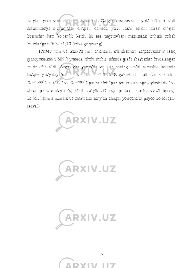 bo‘ylab yuza yoriqchalar, mavjud edi. Qolgan zagotovkalar yoki to‘liq buzildi deformatsiya o‘chog‘idan chiqish, davrida, yoki bosim ishchi ruxsat etilgan bosimdan ham ko‘tarilib ketdi, bu esa zagotovkani matritsada to‘htab qolish holatlariga olib keldi (10-jadvalga qarang). 10x243 mm va 50x200 mm o‘lchamli silindrsimon zagotovkalarni issiq gidropresslash 6 MN li pressda ishchi muhit sifatida grafit shaybadan foydalangan holda o‘tkazildi. Zagotovka yuzasida va stakannning ichiki yuzasida keramik issiqizolyasiyalaydigan maz qatlami surtildi. Zagotovkani molibden stakanidaС q 0 1500  qizitildi va С q 0 700  gacha qizitilgan po‘lat stakanga joylashtirildi va stakan press konteyneriga kiritib qo‘yildi. Olingan prutoklar qoniqarsiz sifatga ega bo‘ldi, hamma uzunlik va chizmalar bo‘ylab chuqur yoriqchalar paydo bo‘ldi (11- jadval). 47 