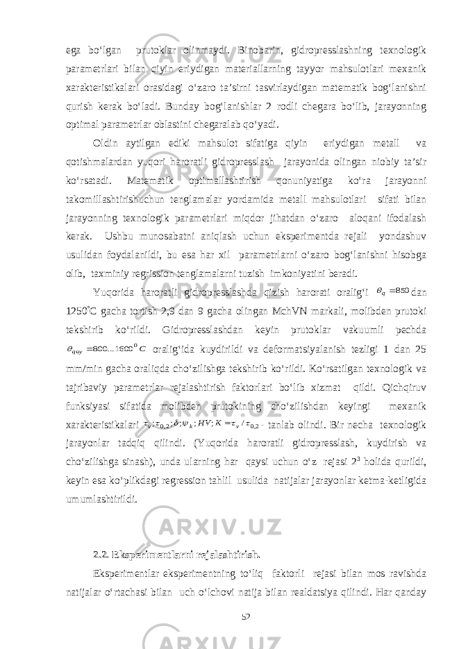 ega bo‘lgan prutoklar olinmaydi. Binobarin, gidropresslashning texnologik parametrlari bilan qiyin eriydigan materiallarning tayyor mahsulotlari mexanik xarakteristikalari orasidagi o‘zaro ta’sirni tasvirlaydigan matematik bog‘lanishni qurish kerak bo‘ladi. Bunday bog‘lanishlar 2 rodli chegara bo‘lib, jarayonning optimal parametrlar oblastini chegaralab qo‘yadi. Oldin aytilgan ediki mahsulot sifatiga qiyin eriydigan metall va qotishmalardan yuqori haroratli gidropresslash jarayonida olingan niobiy ta’sir ko‘rsatadi. Matematik optimallashtirish qonuniyatiga ko‘ra jarayonni takomillashtirishuchun tenglamalar yordamida metall mahsulotlari sifati bilan jarayonning texnologik parametrlari miqdor jihatdan o‘zaro aloqani ifodalash kerak. Ushbu munosabatni aniqlash uchun eksperimentda rejali yondashuv usulidan foydalanildi, bu esa har xil parametrlarni o‘zaro bog‘lanishni hisobga olib, taxminiy regrission tenglamalarni tuzish imkoniyatini beradi. Yuqorida haroratli gidropresslashda qizish harorati oralig‘i 850q dan 1250 ° C gacha tortish 2,9 dan 9 gacha olingan MchVN markali, molibden prutoki tekshirib ko‘rildi. Gidropresslashdan keyin prutoklar vakuumli pechda C quy 0 1600... 800  oralig‘ida kuydirildi va deformatsiyalanish tezligi 1 dan 25 mm/min gacha oraliqda cho‘zilishga tekshirib ko‘rildi. Ko‘rsatilgan texnologik va tajribaviy parametrlar rejalashtirish faktorlari bo‘lib xizmat qildi. Qichqiruv funksiyasi sifatida molibden prutokining cho‘zilishdan keyingi mexanik xarakteristikalari 2,0 2,0 / ; ; ; ; ;       v k v K HV  - tanlab olindi. Bir necha texnologik jarayonlar tadqiq qilindi. (Yuqorida haroratli gidropresslash, kuydirish va cho‘zilishga sinash), unda ularning har qaysi uchun o‘z rejasi 2 3 holida qurildi, keyin esa ko‘plikdagi regression tahlil usulida natijalar jarayonlar ketma-ketligida umumlashtirildi. 2.2. Eksperimentlarni rejalashtirish. Eksperimentlar eksperimentning to‘liq faktorli rejasi bilan mos ravishda natijalar o‘rtachasi bilan uch o‘lchovi natija bilan realdatsiya qilindi. Har qanday 52 