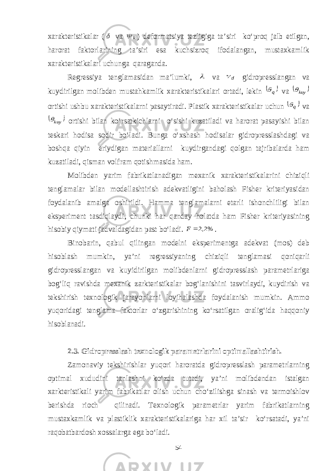 xarakteristikalar ( va k  ) deformatsiya tezligiga ta’siri ko‘proq jalb etilgan, harorat faktorlarining ta’siri esa kuchsizroq ifodalangan, mustaxkamlik xarakteristikalari uchunga qaraganda. Regressiya tenglamasidan ma’lumki,  va d  gidropresslangan va kuydirilgan molibden mustahkamlik xarakteristikalari ortadi, lekin  q va   kuy ortishi ushbu xarakteristikalarni pasaytiradi. Plastik xarakteristikalar uchun  q va   kuy ortishi bilan ko‘rsatkichlarni o‘sishi kuzatiladi va harorat pasayishi bilan teskari hodisa sodir bo‘ladi. Bunga o‘xshash hodisalar gidropresslashdagi va boshqa qiyin eriydigan materiallarni kuydirgandagi qolgan tajribalarda ham kuzatiladi, qisman volfram qotishmasida ham. Molibden yarim fabrikatlanadigan mexanik xarakteristikalarini chiziqli tenglamalar bilan modellashtirish adekvatligini baholash Fisher kriteriyasidan foydalanib amalga oshirildi. Hamma tenglamalarni etarli ishonchliligi bilan eksperiment tasdiqlaydi, chunki har qanday holatda ham Fisher kriteriyasining hisobiy qiymati jadvaldagidan past bo‘ladi. %2,2 F . Binobarin, qabul qilingan modelni eksperimentga adekvat (mos) deb hisoblash mumkin, ya’ni regressiyaning chiziqli tenglamasi qoniqarli gidropresslangan va kuyidirilgan molibdenlarni gidropresslash parametrlariga bog‘liq ravishda mexanik zarkteristikalar bog‘lanishini tasvirlaydi, kuydirish va tekshirish texnologik jarayonlarni loyihalashda foydalanish mumkin. Ammo yuqoridagi tenglama faktorlar o‘zgarishining ko‘rsatilgan oralig‘ida haqqoniy hisoblanadi. 2.3. Gidropresslash texnologik parametrlarini optimallashtirish. Zamonaviy tekshirishlar yuqori haroratda gidropresslash parametrlarning optimal xududini tanlashni ko‘zda tutadi, ya’ni molibdendan istalgan xarkteristikali yarim fabrikatlar olish uchun cho‘zilishga sinash va termoishlov berishda rioch qilinadi. Texnologik parametrlar yarim fabrikatlarning mustaxkamlik va plastiklik xarakteristikalariga har xil ta’sir ko‘rsatadi, ya’ni raqobatbardosh xossalarga ega bo‘ladi. 54 