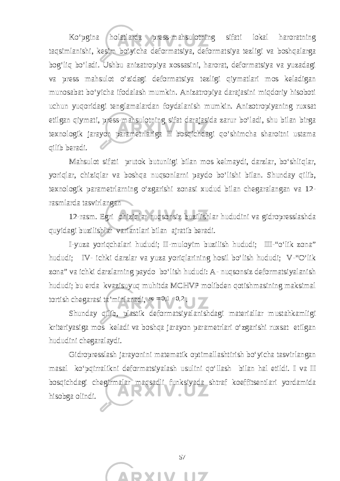 Ko‘pgina holatlarda press-mahsulotning sifati lokal haroratning taqsimlanishi, kesim bo‘yicha deformatsiya, deformatsiya tezligi va boshqalarga bog‘liq bo‘ladi. Ushbu anizatropiya xossasini, harorat, deformatsiya va yuzadagi va press mahsulot o‘zidagi deformatsiya tezligi qiymatlari mos keladigan munosabat bo‘yicha ifodalash mumkin. Anizatropiya darajasini miqdoriy hisoboti uchun yuqoridagi tenglamalardan foydalanish mumkin. Anizotropiyaning ruxsat etilgan qiymati, press-mahsulotning sifat darajasida zarur bo‘ladi, shu bilan birga texnologik jarayon parametrlariga II bosqichdagi qo‘shimcha sharoitni ustama qilib beradi. Mahsulot sifati prutok butunligi bilan mos kelmaydi, darzlar, bo‘shliqlar, yoriqlar, chiziqlar va boshqa nuqsonlarni paydo bo‘lishi bilan. Shunday qilib, texnologik parametrlarning o‘zgarishi zonasi xudud bilan chegaralangan va 12- rasmlarda tasvirlangan 12-rasm. Egri chiziqlar nuqsonsiz buzilishlar hududini va gidropresslashda quyidagi buzilishlar variantlari bilan ajratib beradi. I-yuza yoriqchalari hududi; II-muloyim buzilish hududi; III-“o‘lik zona” hududi; IV- ichki darzlar va yuza yoriqlarining hosil bo‘lish hududi; V-“O‘lik zona” va ichki darzlarning paydo bo‘lish hududi: A- nuqsonsiz deformatsiyalanish hududi; bu erda kvazisuyuq muhitda MCHVP molibden qotishmasining maksimal tortish chegarasi ta’minlanadi, 2,0 1,0   m . Shunday qilib, plastik deformatsiyalanishdagi materiallar mustahkamligi kriteriyasiga mos keladi va boshqa jarayon parametrlari o‘zgarishi ruxsat etilgan hududini chegaralaydi. Gidropresslash jarayonini matematik optimallashtirish bo‘yicha tasvirlangan masal ko‘pqirralikni deformatsiyalash usulini qo‘llash bilan hal etildi. I va II bosqichdagi chegirmalar maqsadli funksiyada shtraf koeffitsentlari yordamida hisobga olindi. 57 