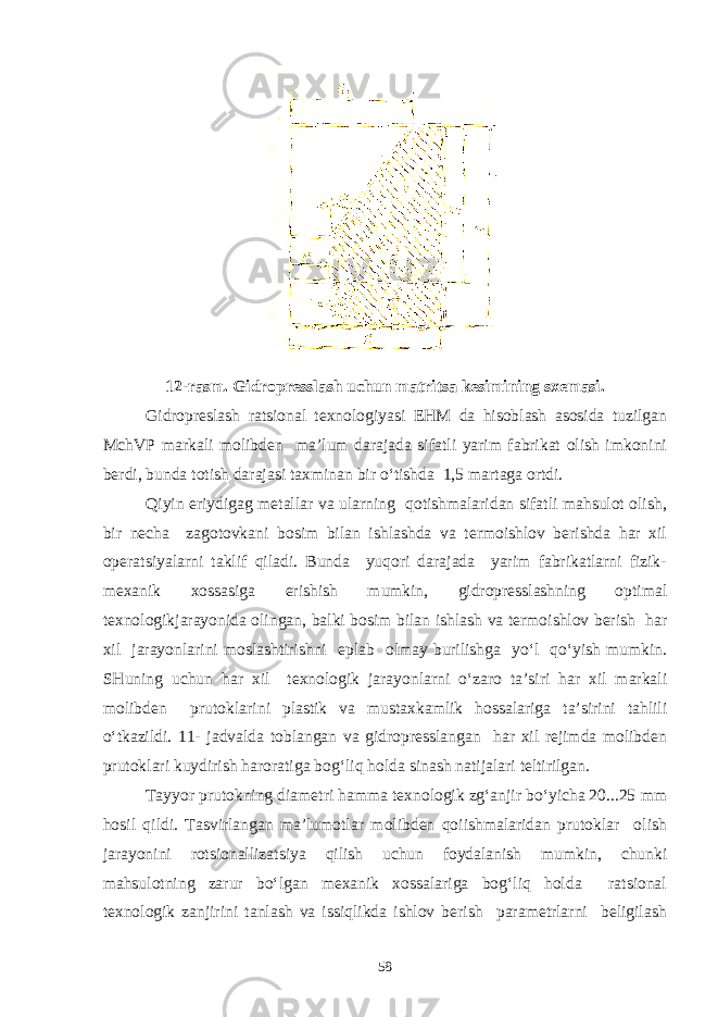 12-rasm. Gidropresslash uchun matritsa kesimining sxemasi. Gidropreslash ratsional texnologiyasi EHM da hisoblash asosida tuzilgan MchVP markali molibden ma’lum darajada sifatli yarim fabrikat olish imkonini berdi, bunda totish darajasi taxminan bir o‘tishda 1,5 martaga ortdi. Qiyin eriydigag metallar va ularning qotishmalaridan sifatli mahsulot olish, bir necha zagotovkani bosim bilan ishlashda va termoishlov berishda har xil operatsiyalarni taklif qiladi. Bunda yuqori darajada yarim fabrikatlarni fizik- mexanik xossasiga erishish mumkin, gidropresslashning optimal texnologikjarayonida olingan, balki bosim bilan ishlash va termoishlov berish har xil jarayonlarini moslashtirishni eplab olmay burilishga yo‘l qo‘yish mumkin. SHuning uchun har xil texnologik jarayonlarni o‘zaro ta’siri har xil markali molibden prutoklarini plastik va mustaxkamlik hossalariga ta’sirini tahlili o‘tkazildi. 11- jadvalda toblangan va gidropresslangan har xil rejimda molibden prutoklari kuydirish haroratiga bog‘liq holda sinash natijalari teltirilgan. Tayyor prutokning diametri hamma texnologik zg‘anjir bo‘yicha 20...25 mm hosil qildi. Tasvirlangan ma’lumotlar molibden qoiishmalaridan prutoklar olish jarayonini rotsionallizatsiya qilish uchun foydalanish mumkin, chunki mahsulotning zarur bo‘lgan mexanik xossalariga bog‘liq holda ratsional texnologik zanjirini tanlash va issiqlikda ishlov berish parametrlarni beligilash 58 