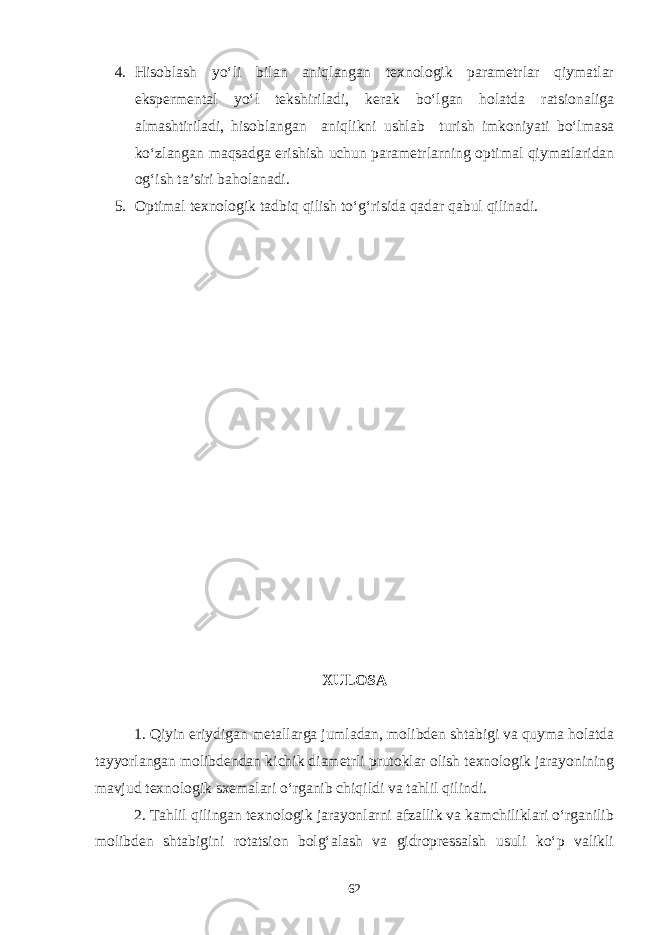 4. Hisoblash yo‘li bilan aniqlangan texnologik parametrlar qiymatlar ekspermental yo‘l tekshiriladi, kerak bo‘lgan holatda ratsionaliga almashtiriladi, hisoblangan aniqlikni ushlab turish imkoniyati bo‘lmasa ko‘zlangan maqsadga erishish uchun parametrlarning optimal qiymatlaridan og‘ish ta’siri baholanadi. 5. Optimal texnologik tadbiq qilish to‘g‘risida qadar qabul qilinadi. XULOSA 1. Qiyin eriydigan metallarga jumladan, molibden shtabigi va quyma holatda tayyorlangan molibdendan kichik diametrli prutoklar olish texnologik jarayonining mavjud texnologik sxemalari o‘rganib chiqildi va tahlil qilindi. 2. Tahlil qilingan texnologik jarayonlarni afzallik va kamchiliklari o‘rganilib molibden shtabigini rotatsion bolg‘alash va gidropressalsh usuli ko‘p valikli 62 