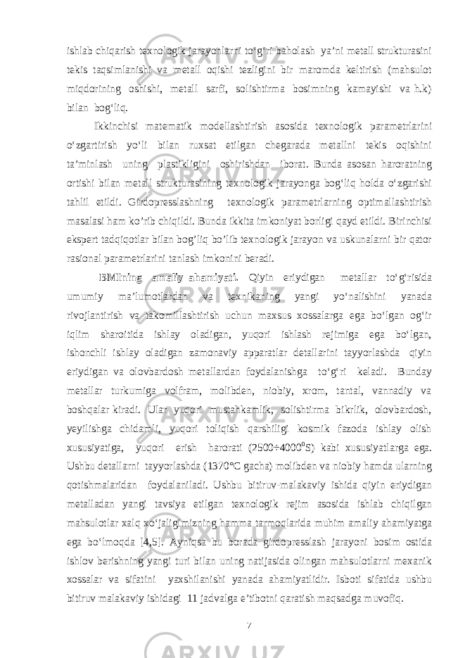 ishlab chiqarish texnologik jarayonlarni to‘g‘ri baholash ya’ni metall strukturasini tekis taqsimlanishi va metall oqishi tezligini bir maromda keltirish (mahsulot miqdorining oshishi, metall sarfi, solishtirma bosimning kamayishi va h.k) bilan bog‘liq. Ikkinchisi matematik modellashtirish asosida texnologik parametrlarini o‘zgartirish yo‘li bilan ruxsat etilgan chegarada metallni tekis oqishini ta’minlash uning plastikligini oshirishdan iborat. Bunda asosan haroratning ortishi bilan metall strukturasining texnologik jarayonga bog‘liq holda o‘zgarishi tahlil etildi. Girdopresslashning texnologik parametrlarning optimallashtirish masalasi ham ko’rib chiqildi. Bunda ikkita imkoniyat borligi qayd etildi. Birinchisi ekspert tadqiqotlar bilan bog’liq bo’lib texnologik jarayon va uskunalarni bir qator rasional parametrlarini tanlash imkonini beradi. BMIning amaliy ahamiyati. Qiyin eriydigan metallar to‘g‘risida umumiy ma’lumotlardan va texnikaning yangi yo‘nalishini yanada rivojlantirish va takomillashtirish uchun maxsus xossalarga ega bo‘lgan og‘ir iqlim sharoitida ishlay oladigan, yuqori ishlash rejimiga ega bo‘lgan, ishonchli ishlay oladigan zamonaviy apparatlar detallarini tayyorlashda qiyin eriydigan va olovbardosh metallardan foydalanishga to‘g‘ri keladi. Bunday metallar turkumiga volfram, molibden, niobiy, xrom, tantal, vannadiy va boshqalar kiradi. Ular yuqori mustahkamlik, solishtirma bikrlik, olovbardosh, yeyilishga chidamli, yuqori toliqish qarshiligi kosmik fazoda ishlay olish xususiyatiga, yuqori erish harorati (2500÷4000 0 S) kabi xususiyatlarga ega. Ushbu detallarni tayyorlashda (1370°C gacha) molibden va niobiy hamda ularning qotishmalaridan foydalaniladi. Ushbu bitiruv-malakaviy ishida qiyin eriydigan metalladan yangi tavsiya etilgan texnologik rejim asosida ishlab chiqilgan mahsulotlar xalq xo‘jaligimizning hamma tarmoqlarida muhim amaliy ahamiyatga ega bo‘lmoqda [4,5]. Ayniqsa bu borada girdopresslash jarayoni bosim ostida ishlov berishning yangi turi bilan uning natijasida olingan mahsulotlarni mexanik xossalar va sifatini yaxshilanishi yanada ahamiyatlidir. Isboti sifatida ushbu bitiruv malakaviy ishidagi 11 jadvalga e’tibotni qaratish maqsadga muvofiq. 7 