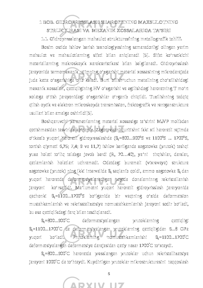 1 BOB. GIDROPRESSLASH SHAROITINING MAXSULOTNING STRUKTURASI VA MEXANIK XOSSALARIGA TA’SIRI 1.1. Gidropresslangan mahsulot strukturasining metallografik tahlili. Bosim ostida ishlov berish texnologiyasining samaradorligi olingan yarim mahsulot va mahsulotlarning sifati bilan aniqlanadi [5]. Sifat ko‘rsatkichi materiallarning makroskopik xarakteristikasi bilan belgilanadi. Gidroprisslash jarayonida termomexanik rejimning o‘zgarishi material xossasining mikrodarajada juda katta o‘zgarishiga olib keladi. Buni bilish uchun metallning cho‘zilishidagi mexanik xossalari, qattiqligining HV o‘zgarishi va egilishdagi haroratning T mo‘rt xolatga o‘tish jarayonidagi o‘zgarishlar o‘rganib chiqildi. Tuzilishning tadqiq qilish optik va elektron mikroskopda transmission, fraktografik va rentgenstruktura usullari bilan amalga oshirildi[5]. Boshqaruvchi parametrlarning material xossasiga ta’sirini M 4 VP molibden qotishmasidan tasvirlab ko‘ramiz. Zagotovkani quritishni ikki xil haroratli rejimda o‘tkazib yuqori haroratli gidropresslashda (θ q =800...900 0 S va 1100 0 S ... 1200 0 S, tortish qiymati 6,25; 7,4; 9 va 11,2) ishlov berilganda zagotovka (prutok) tashqi yuza holati to‘liq talabga javob berdi (R z 20…40), ya’ni tirqishlar, darzlar, qatlamlanish holatlari uchramadi. Odatdagi buramali (vixrevaya) struktura zagotovka (prutok) ning ikki intervalida θ q saqlanib qoldi, ammo zagotovka θ q dan yuqori haroratda deformatsiyalanadigan paytda donalarninng rekristallanish jarayoni ko‘rsatildi. Ma’lumotni yuqori haroratli gidroprisslash jararyonida qachonki θ q =1100...1200 0 S bo‘lganida bir vaqtning o‘zida deformatsion mustahkamlanish va rekrisstalizatsiya nomustahkamlanish jarayoni sodir bo‘ladi, bu esa qattiqlikdagi farq bilan tasdiqlanadi. θ q =800...900 ° C deformatsiyalangan prutoklarning qattiqligi θ q =1100...1200 ° C da deformatsiyalangan prutoklarning qattiqligidan 6...8 GPa yuqori bo‘ladi. Prutoklarning nomustahkamlanishi θ q =1100...1200 ° C deformatsiyalangan deformatsiya darajasidan qatiy nazar 1200 ° C to‘xtaydi. θ q =800...900 ° C haroratda presslangan prutoklar uchun rekristallizatsiya jarayoni 1000 ° C da to‘htaydi. Kuydirilgan prutoklar mikrostrukturasini taqqoslash 8 