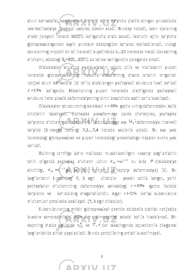 shuni ko‘rsatdiki, zagotovkani birinchi rejim bo‘yicha qizitib olingan prutoklarda rekristallizatsiya jarayoni uzoqroq davom etadi. Bunday holatdi, lekin donaning o‘sish jarayoni harorat 1600 ° C bo‘lgancha o‘sib boradi. Ikkinchi rejim bo‘yicha gidropresslangandan keyin prutoklar odatdagidan ko‘proq rekristallanadi, undagi donalarning miqdori bir xil haroratli kuydirishda 5...10 marotaba metall donasining o‘lchami, odatdagi θ q =800...900 ° C da ishlov berilgancha qaraganda ortadi. Dislakatsion struktura evolyusiyasini tadqiq qilib va molibdenni yuqori haroratda gidroprisslashdagi mexanik xossalarning o‘zaro ta’sirini o‘rganish natijasi shuni ko‘rsatdiki [5] to‘liq shakllangan yacheykali struktura hosil bo‘ladi% 10  bo‘lganda. Materialning yuqori haroratda qizitilganda yacheykali struktura hatto plastik deformatsiyaning birini bosqichida sodir bo‘la boshlaydi. Dislakatsion strukturaning xarakteri % 60 t gacha uning deformatsion kelib chiqishini isbotlaydi. Yacheyka pressformaga qarab cho‘ziqroq, yacheyka bo‘ylama o‘lchamiga nisbatan  1d ko‘ndalangga esa  2d deformatsiya intervali bo‘ylab (1-rasmga qarang) 2,3....2,4 holatda saqlanib qoladi. Bu esa past haroratdagi gidropresslash va yuqori haroratdagi prokatlashga nisbatan ancha past bo‘ladi. Xolt ning ta’rifiga ko‘ra molibden mustahkamligini nazariy bog‘lanishini tahlil qilganda yacheyka o‘lchami uchun 2/1/  p dya bu erda p - dislokatsiya zinchligi, 2/1  i ya e d ga keltirish mumkin. (e-haqiqiy deformatsiya) [5]. Bu bog‘lanishni 1-rasmdagi 2, 3 egri chiziqlar yaxshi ochib bergan, ya’ni yacheykalar o‘lchamining deformatsiya zonasidagi % 60 t gacha holatda bo‘ylama va ko‘ndalang o‘zgarishlaridir. Agar % 60t bo‘lsa substruktura o‘lchamlari qattalasha boshlaydi. ( 2, 3 egri chiziqlar). Substrukturaning ortishi gidropresslash davrida adiobatik qizitish natijasida kuzatuv samaradorligini 30% dan oshmaganligi sababi bo‘lib hisoblanadi. Bir vaqtning o‘zida egilishda 402 va х Т t dan tekshirganda oquvchanlik chegarasi bog‘lanishida sinish qayd etiladi. Bunda qattiqlikning ortishi kuzatilmaydi. 9 