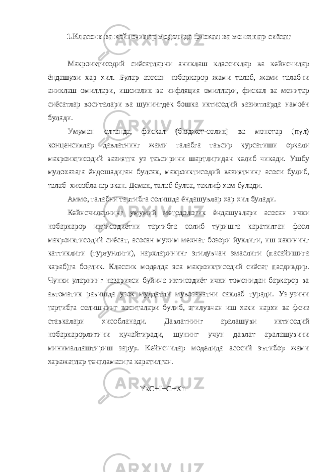 1.Классик ва кейнсчилар моделида фискал ва монетлар сиёсат Макроиктисодий сиёсатларни аниклаш классиклар ва кейнсчилар ёндашуви хар хил. Булар асосан нобаркарор жами талаб, жами талабни аниклаш омиллари, ишсизлик ва инфляция омиллари, фискал ва монитар сиёсатлар воситалари ва шунингдек бошка иктисодий вазиятларда намоён булади. Умуман олганда, фискал (бюджет-солик) ва монетар (пул) конценсиялар давлатнинг жами талабга таъсир курсатиши оркали макроиктисодий вазиятга уз таъсирини шартлигидан келиб чикади. Ушбу мулохазага ёндошадиган булсак, макроиктисодий вазиятнинг асоси булиб, талаб хисобланар экан. Демак, талаб булса, таклиф хам булади. Аммо, талабни тартибга солишда ёндашувлар хар хил булади. Кейнсчиларнинг умумий методологик ёндашувлари асосан ички нобаркарор иктисодиётни тартибга солиб туришга каратилган фаол макроиктисодий сиёсат, асосан мухим мехнат бозори йуклиги, иш хакининг каттиклиги (турғунлиги), нархларининг эгилувчан эмаслиги (пасайишига караб)га боғлик. Классик моделда эса макроиктисодий сиёсат пасдивдир. Чунки уларнинг назарияси буйича иктисодиёт ички томонидан баркарор ва автоматик равишда узок муддатли мувозанатни саклаб туради. Уз-узини тартибга солишнинг воситалари булиб, эгилувчан иш хаки нархи ва фоиз ставкалари хисобланади. Давлатнинг аралашуви иктисодий нобаркарорлигини кучайтиради, шунинг учун давлат аралашувини минималлаштириш зарур. Кейнсчилар моделида асосий эътибор жами харажатлар тенгламасига каратилган. Y к C + I + G + Xn 