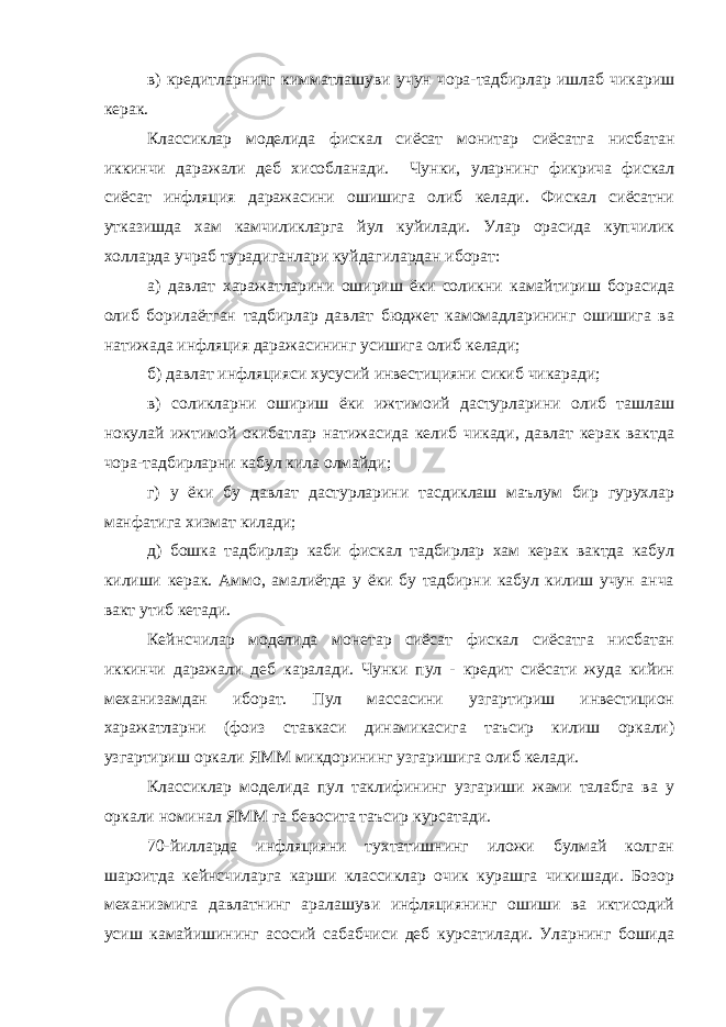 в) кредитларнинг кимматлашуви учун чора-тадбирлар ишлаб чикариш керак. Классиклар моделида фискал сиёсат монитар сиёсатга нисбатан иккинчи даражали деб хисобланади. Чунки, уларнинг фикрича фискал сиёсат инфляция даражасини ошишига олиб келади. Фискал сиёсатни утказишда хам камчиликларга йул куйилади. Улар орасида купчилик холларда учраб турадиганлари куйдагилардан иборат: а) давлат харажатларини ошириш ёки соликни камайтириш борасида олиб борилаётган тадбирлар давлат бюджет камомадларининг ошишига ва натижада инфляция даражасининг усишига олиб келади; б) давлат инфляцияси хусусий инвестицияни сикиб чикаради; в) соликларни ошириш ёки ижтимоий дастурларини олиб ташлаш нокулай ижтимой окибатлар натижасида келиб чикади, давлат керак вактда чора-тадбирларни кабул кила олмайди; г) у ёки бу давлат дастурларини тасдиклаш маълум бир гурухлар манфатига хизмат килади; д) бошка тадбирлар каби фискал тадбирлар хам керак вактда кабул килиши керак. Аммо, амалиётда у ёки бу тадбирни кабул килиш учун анча вакт утиб кетади. Кейнсчилар моделида монетар сиёсат фискал сиёсатга нисбатан иккинчи даражали деб каралади. Чунки пул - кредит сиёсати жуда кийин механизамдан иборат. Пул массасини узгартириш инвестицион харажатларни (фоиз ставкаси динамикасига таъсир килиш оркали) узгартириш оркали ЯММ микдорининг узгаришига олиб келади. Классиклар моделида пул таклифининг узгариши жами талабга ва у оркали номинал ЯММ га бевосита таъсир курсатади. 70-йилларда инфляцияни тухтатишнинг иложи булмай колган шароитда кейнсчиларга карши классиклар очик курашга чикишади. Бозор механизмига давлатнинг аралашуви инфляциянинг ошиши ва иктисодий усиш камайишининг асосий сабабчиси деб курсатилади. Уларнинг бошида 