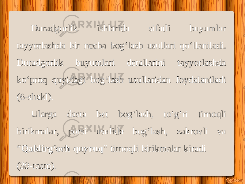 Duradgorlik ishlarida sifatli buyumlar tayyorlashda bir necha bog‘lash usullari q о‘ llaniladi. Duradgorlik buyumlari detallarini tayyorlashda k о‘ proq quyidagi bog‘lash usullaridan foydalaniladi (6-shakl). Ularga dasta bet bog‘lash, t о‘ g‘ri tirnoqli birikmalar, porsi usulida bog‘lash, zakrovli va “ Qaldirg‘och quyruq ” tirnoqli birikmalar kiradi (39-rasm). 