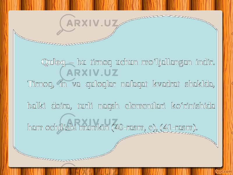 Quloq – bu tirnoq uchun m о‘ ljallangan indir. Tirnoq, in va quloqlar nafaqat kvadrat shaklda, balki doira, turli naqsh elementlari k о‘ rinishida ham ochilishi mumkin (40-rasm, e), (41-rasm). 