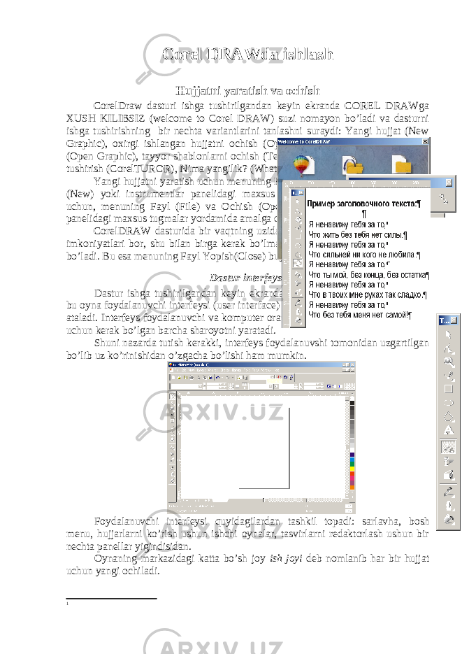 Corel DRAWda ishlash Hujjatni yaratish va ochish CorelDraw dasturi ishga tushirilgandan keyin ekranda COREL DRAWga XUSH KILIBSIZ (welcome to Corel DRAW) suzi nomayon bo’ladi va dasturni ishga tushirishning bir nechta variantlarini tanlashni suraydi: Yangi hujjat (New Graphic), oxirgi ishlangan hujjatni ochish (Open Last Edited), Hujjatni ochish (Open Graphic), tayyor shablonlarni ochish (Template), dastur urgatuvchini ishga tushirish (CorelTUROR), Nima yangilik? (What is New?) Yangi hujjatni yaratish uchun menuning Fayl (File) va Yangi hujjat buyrugi (New) yoki instrumentlar panelidagi maxsus tugma bosiladi. Hujjatni ochish uchun, menuning Fayl (File) va О chish (Open) buyruglari yoki instrumentlar panelidagi maxsus tugmalar yordamida amalga oshiriladi. CorelDRAW dasturida bir vaqtning uzida bir nechta hujjatlar bilan ishlash imkoniyatlari bor, shu bilan birga kerak bo’lmagan hujjatlarni yopib qo’ysa ham bo’ladi. Bu esa menuning Fayl Yopish(Close) buyrugi erdamida amalga oshiriladi. Dastur interfeysi Dastur ishga tushirilgandan keyin ekranda dastur oynasi nomayen bo’ladi, bu oyna foydalanuvchi interfeysi (user interface) yoki ishchi joyi (workspace) 1 deb ataladi. Interfeys foydalanuvchi va komputer orasidagi mulahotni urnatadi, ishlash uchun kerak bo’lgan barcha sharoyotni yaratadi. Shuni nazarda tutish kerakki, interfeys foydalanuvshi tomonidan uzgartilgan bo’lib uz ko’rinishidan o’zgacha bo’lishi ham mumkin. Foydalanuvchi interfeysi quyidagilardan tashkil topadi: sarlavha, bosh menu, hujjarlarni ko’rish ushun ishchi oynalar, tasvirlarni redaktorlash ushun bir nechta panellar yigindisidan . Oynaning markazidagi katta bo’sh joy ish joyi deb nomlanib har bir hujjat uchun yangi ochiladi. 1 